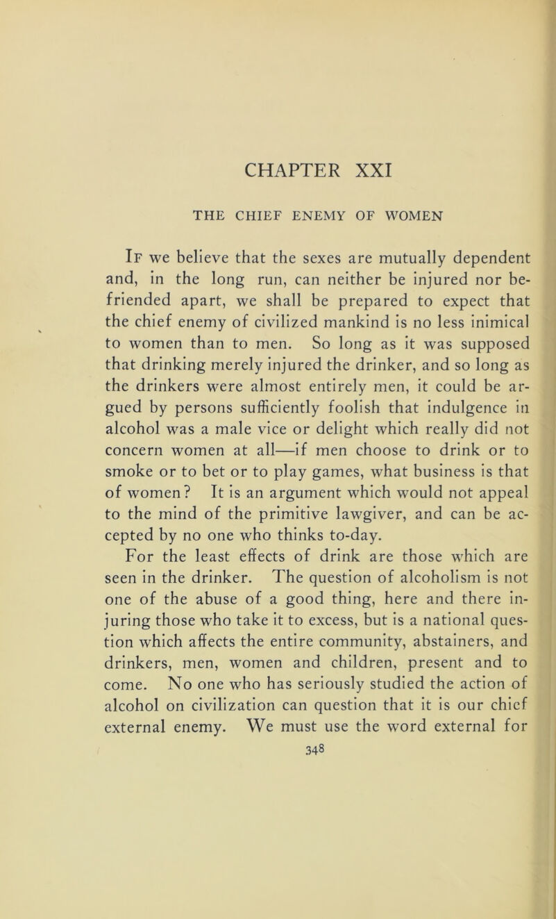 CHAPTER XXI THE CHIEF ENEMY OF WOMEN If we believe that the sexes are mutually dependent and, in the long run, can neither be injured nor be- friended apart, we shall be prepared to expect that the chief enemy of civilized mankind is no less inimical to women than to men. So long as it was supposed that drinking merely injured the drinker, and so long as the drinkers were almost entirely men, it could be ar- gued by persons sufficiently foolish that indulgence in alcohol was a male vice or delight which really did not concern women at all—if men choose to drink or to smoke or to bet or to play games, what business is that of women? It is an argument which would not appeal to the mind of the primitive lawgiver, and can be ac- cepted by no one who thinks to-day. For the least effects of drink are those which are seen in the drinker. The question of alcoholism is not one of the abuse of a good thing, here and there in- juring those who take it to excess, but is a national ques- tion which affects the entire community, abstainers, and drinkers, men, women and children, present and to come. No one who has seriously studied the action of alcohol on civilization can question that it is our chief external enemy. We must use the word external for