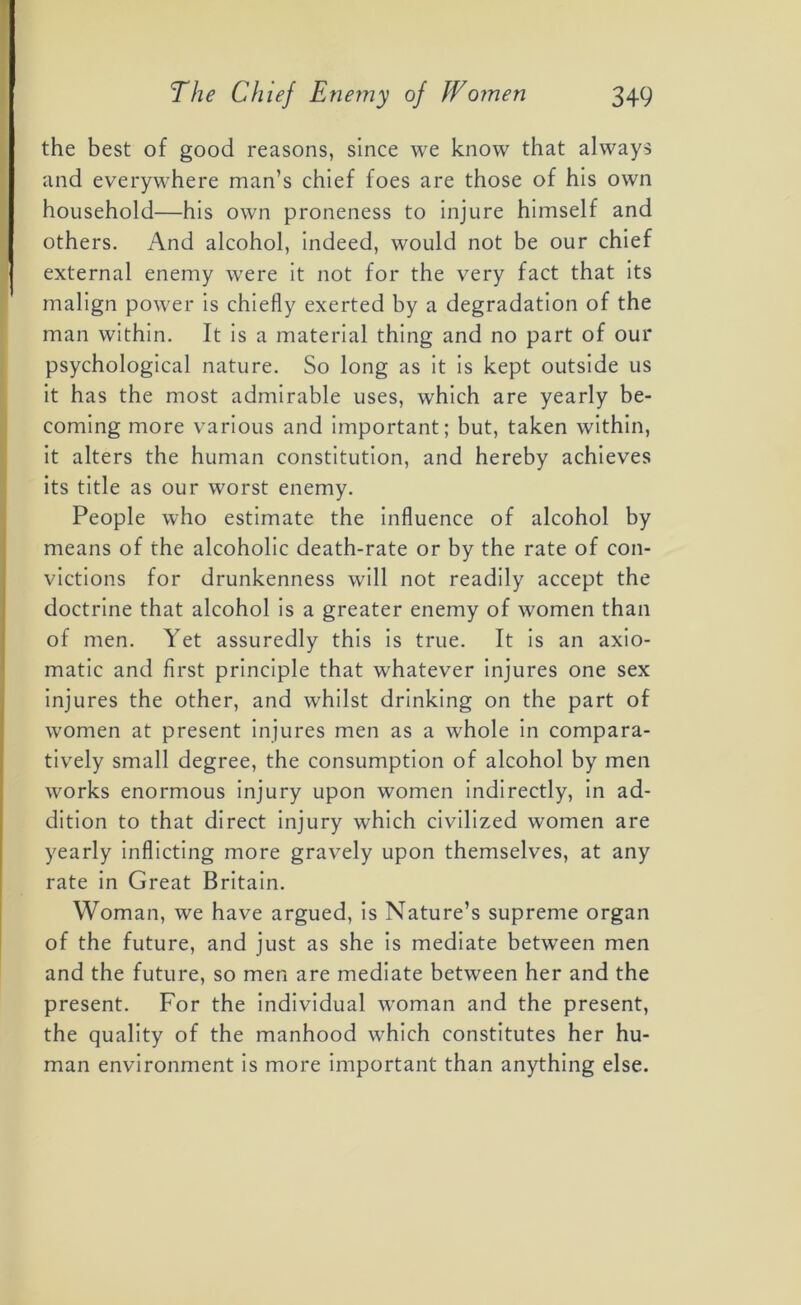 the best of good reasons, since we know that always and everywhere man’s chief foes are those of his own household—his own proneness to injure himself and others. And alcohol, indeed, would not be our chief external enemy were it not for the very fact that its malign power is chiefly exerted by a degradation of the man within. It is a material thing and no part of our psychological nature. So long as it is kept outside us it has the most admirable uses, which are yearly be- coming more various and important; but, taken within, it alters the human constitution, and hereby achieves its title as our worst enemy. People who estimate the influence of alcohol by means of the alcoholic death-rate or by the rate of con- victions for drunkenness will not readily accept the doctrine that alcohol is a greater enemy of women than of men. Yet assuredly this is true. It is an axio- matic and first principle that whatever injures one sex injures the other, and whilst drinking on the part of women at present injures men as a whole in compara- tively small degree, the consumption of alcohol by men works enormous injury upon women indirectly, in ad- dition to that direct injury which civilized women are yearly inflicting more gravely upon themselves, at any rate in Great Britain. Woman, we have argued, is Nature’s supreme organ of the future, and just as she is mediate between men and the future, so men are mediate between her and the present. For the individual woman and the present, the quality of the manhood which constitutes her hu- man environment is more important than anything else.