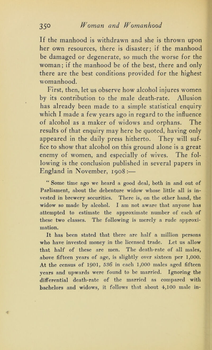 If the manhood is withdrawn and she is thrown upon her own resources, there is disaster; if the manhood be damaged or degenerate, so much the worse for the woman; if the manhood be of the best, there and only there are the best conditions provided for the highest womanhood. First, then, let us observe how alcohol injures women by its contribution to the male death-rate. Allusion has already been made to a simple statistical enquiry which I made a few years ago in regard to the influence of alcohol as a maker of widows and orphans. The results of that enquiry may here be quoted, having only appeared in the daily press hitherto. They will suf- fice to show that alcohol on this ground alone is a great enemy of women, and especially of wives. The fol- lowing is the conclusion published in several papers in England in November, 1908:— “ Some time ago we heard a good deal, both in and out of Parliament, about the debenture widow whose little all is in- vested in brewery securities. There is, on the other hand, the widow so made by alcohol. I am not aware that anyone has attempted to estimate the approximate number of each of these two classes. The following is merely a rude approxi- mation. It has been stated that there are half a million persons who have invested money in the licensed trade. Let us allow that half of these are men. The death-rate of all males, above fifteen years of age, is slightly over sixteen per 1,000. At the census of 1901, 536 in each 1,000 males aged fifteen years and upwards were found to be married. Ignoring the differential death-rate of the married as compared with bachelors and widows, it follows that about 4,100 male in-