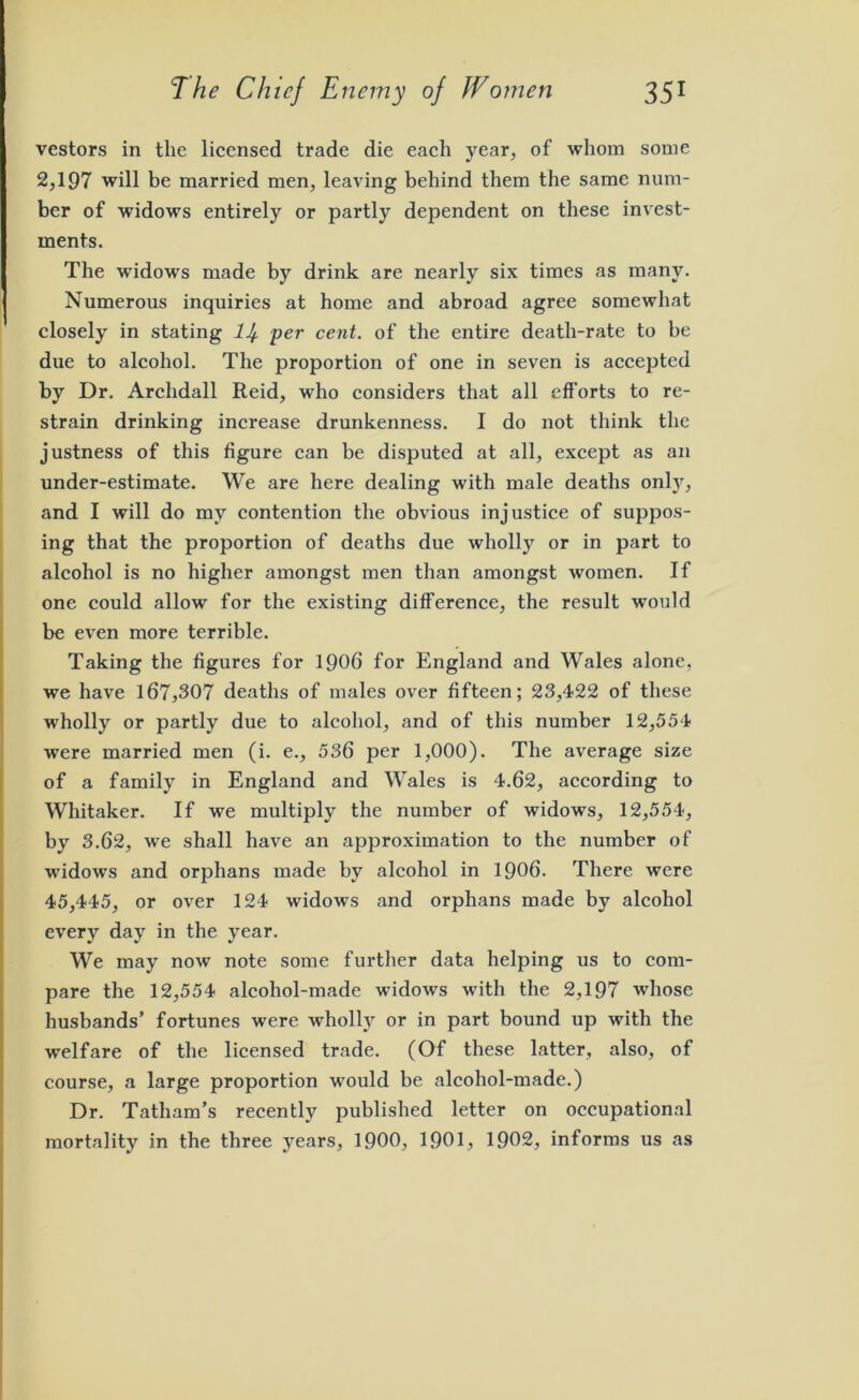 vestors in the licensed trade die each year, of whom some 2,197 will be married men, leaving behind them the same num- ber of widows entirely or partly dependent on these invest- ments. The widows made by drink are nearly six times as many. Numerous inquiries at home and abroad agree somewhat closely in stating lJf per cent, of the entire death-rate to be due to alcohol. The proportion of one in seven is accepted by Dr, Archdall Reid, who considers that all efforts to re- strain drinking increase drunkenness. I do not think the justness of this figure can be disputed at all, except as an under-estimate. We are here dealing with male deaths only, and I will do my contention the obvious injustice of suppos- ing that the proportion of deaths due wholly or in part to alcohol is no higher amongst men than amongst women. If one could allow for the existing difference, the result would be even more terrible. Taking the figures for 1906 for England and Wales alone, we have 167,307 deaths of males over fifteen; 23,422 of these wholly or partly due to alcohol, and of this number 12,554 were married men (i. e., 536 per 1,000). The average size of a family in England and Wales is 4.62, according to Whitaker. If we multiply the number of widows, 12,554, by 3.62, we shall have an approximation to the number of widows and orphans made by alcohol in 1906. There were 45,445, or over 124 widows and orphans made by alcohol every day in the year. We may now note some further data helping us to com- pare the 12,554 alcohol-made widows with the 2,197 whose husbands’ fortunes were wholly or in part bound up with the welfare of the licensed trade. (Of these latter, also, of course, a large proportion would be alcohol-made.) Dr. Tatham’s recently published letter on occupational mortality in the three years, 1900, 1901, 1902, informs us as