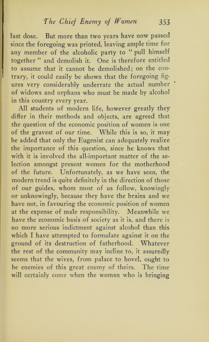 last dose. But more than two years have now passed since the foregoing was printed, leaving ample time for any member of the alcoholic party to “ pull himself together ” and demolish it. One is therefore entitled to assume that it cannot be demolished; on the con- trary, it could easily be shown that the foregoing fig- ures very considerably underrate the actual number of widows and orphans who must be made by alcohol in this country every year. All students of modern life, however greatly they differ in their methods and objects, are agreed that the question of the economic position of women is one of the gravest of our time. While this is so, it may be added that only the Eugenist can adequately realize the importance of this question, since he knows that with it is involved the all-important matter of the se- lection amongst present women for the motherhood of the future. Unfortunately, as we have seen, the modern trend is quite definitely in the direction of those of our guides, whom most of us follow, knowingly or unknowingly, because they have the brains and we have not, in favouring the economic position of women at the expense of male responsibility. Meanwhile we have the economic basis of society as it is, and there is no more serious indictment against alcohol than this which I have attempted to formulate against it on the ground of its destruction of fatherhood. Whatever the rest of the community may incline to, it assuredly seems that the wives, from palace to hovel, ought to be enemies of this great enemy of theirs. The time will certainly come when the woman who is bringing