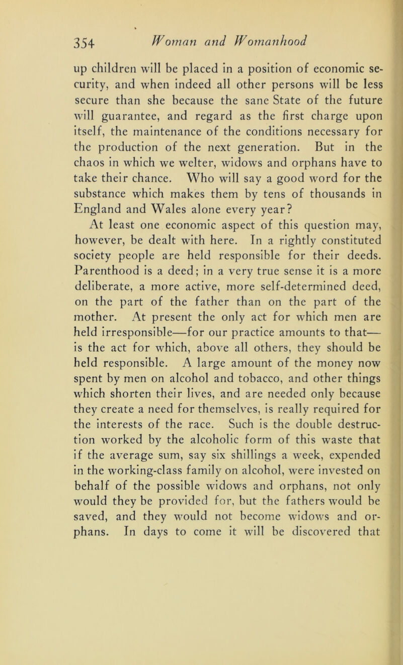 up children will be placed in a position of economic se- curity, and when indeed all other persons will be less secure than she because the sane State of the future will guarantee, and regard as the first charge upon itself, the maintenance of the conditions necessary for the production of the next generation. But in the chaos in which we welter, widows and orphans have to take their chance. Who will say a good word for the substance which makes them by tens of thousands in England and Wales alone every year? At least one economic aspect of this question may, however, be dealt with here. In a rightly constituted society people are held responsible for their deeds. Parenthood is a deed; in a very true sense it is a more deliberate, a more active, more self-determined deed, on the part of the father than on the part of the mother. At present the only act for which men are held irresponsible—for our practice amounts to that— is the act for which, above all others, they should be held responsible. A large amount of the money now spent by men on alcohol and tobacco, and other things which shorten their lives, and are needed only because they create a need for themselves, is really required for the interests of the race. Such is the double destruc- tion worked by the alcoholic form of this waste that if the average sum, say six shillings a week, expended in the working-class family on alcohol, were invested on behalf of the possible widows and orphans, not only would they be provided for, but the fathers would be saved, and they would not become widows and or- ph ans. In days to come it will be discovered that