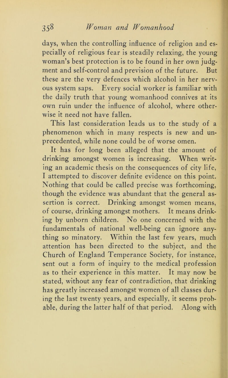 days, when the controlling influence of religion and es- pecially of religious fear is steadily relaxing, the young woman’s best protection is to be found in her own judg- ment and self-control and prevision of the future. But these are the very defences which alcohol in her nerv- ous system saps. Every social worker is familiar with the daily truth that young womanhood connives at its own ruin under the influence of alcohol, where other- wise it need not have fallen. This last consideration leads us to the study of a phenomenon which in many respects is new and un- precedented, while none could be of worse omen. It has for long been alleged that the amount of drinking amongst women is increasing. When writ- ing an academic thesis on the consequences of city life, I attempted to discover definite evidence on this point. Nothing that could be called precise was forthcoming, though the evidence was abundant that the general as- sertion is correct. Drinking amongst women means, of course, drinking amongst mothers. It means drink- ing by unborn children. No one concerned with the fundamentals of national well-being can ignore any- thing so minatory. Within the last few years, much attention has been directed to the subject, and the Church of England Temperance Society, for instance, sent out a form of inquiry to the medical profession as to their experience in this matter. It may now be stated, without any fear of contradiction, that drinking has greatly increased amongst women of all classes dur- ing the last twenty years, and especially, it seems prob- able, during the latter half of that period. Along with
