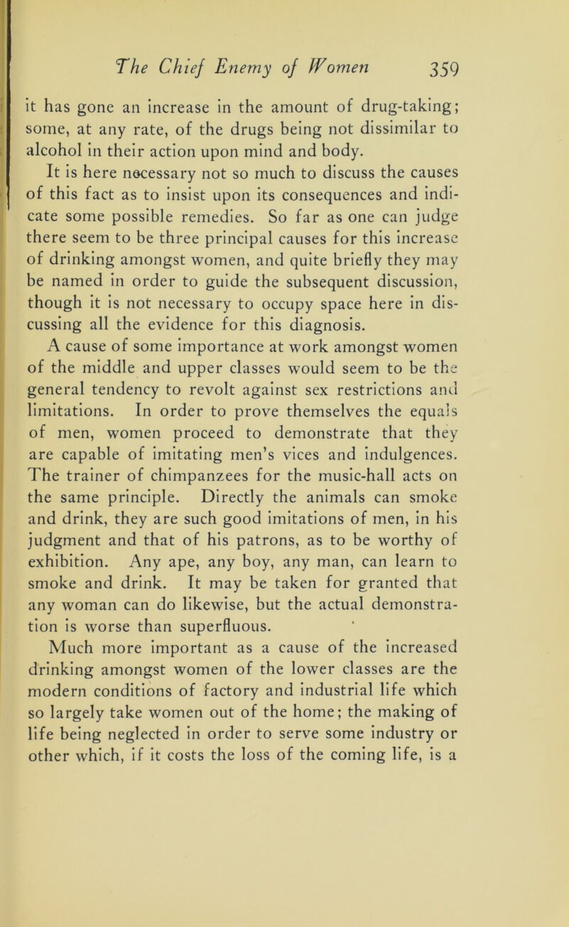 it has gone an increase in the amount of drug-taking; some, at any rate, of the drugs being not dissimilar to alcohol in their action upon mind and body. It is here necessary not so much to discuss the causes of this fact as to insist upon its consequences and indi- cate some possible remedies. So far as one can judge there seem to be three principal causes for this increase of drinking amongst women, and quite briefly they may be named in order to guide the subsequent discussion, though it is not necessary to occupy space here in dis- cussing all the evidence for this diagnosis. A cause of some importance at work amongst women of the middle and upper classes would seem to be the general tendency to revolt against sex restrictions and limitations. In order to prove themselves the equals of men, women proceed to demonstrate that they are capable of imitating men’s vices and indulgences. The trainer of chimpanzees for the music-hall acts on the same principle. Directly the animals can smoke and drink, they are such good imitations of men, in his judgment and that of his patrons, as to be worthy of exhibition. Any ape, any boy, any man, can learn to smoke and drink. It may be taken for granted that any woman can do likewise, but the actual demonstra- tion is worse than superfluous. Much more important as a cause of the increased drinking amongst women of the lower classes are the modern conditions of factory and industrial life which so largely take women out of the home; the making of life being neglected in order to serve some industry or other which, if it costs the loss of the coming life, is a