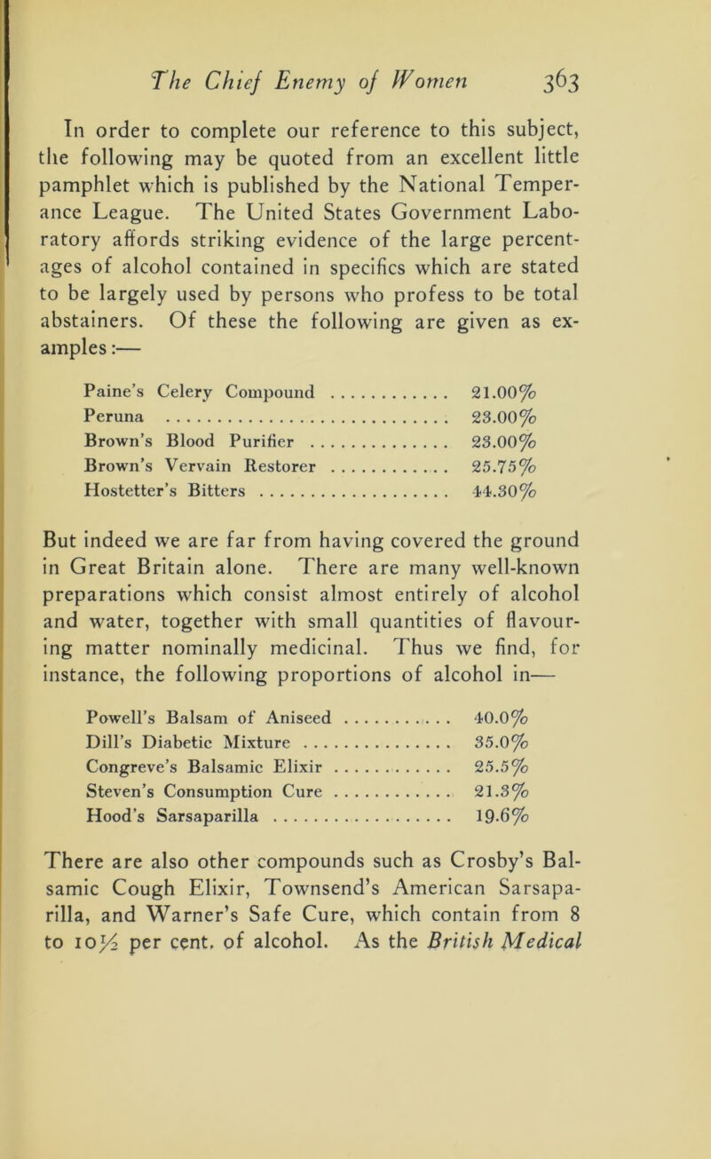 In order to complete our reference to this subject, the following may be quoted from an excellent little pamphlet which is published by the National Temper- ance League. The United States Government Labo- ratory affords striking evidence of the large percent- ages of alcohol contained in specifics which are stated to be largely used by persons who profess to be total abstainers. Of these the following are given as ex- amples :— Paine’s Celery Compound 21.00% Peruna 23.00% Brown’s Blood Purifier 23.00% Brown’s Vervain Restorer 25.75% Hostetter’s Bitters 14.30% _ . . , . But indeed we are far from having covered the ground in Great Britain alone. There are many well-known preparations which consist almost entirely of alcohol and water, together with small quantities of flavour- ing matter nominally medicinal. Thus we find, for instance, the following proportions of alcohol in— Powell’s Balsam of Aniseed 40.0% Dill’s Diabetic Mixture 35.0% Congreve’s Balsamic Elixir 25.5% Steven’s Consumption Cure 21.3% Hood’s Sarsaparilla 19-6% There are also other compounds such as Crosby’s Bal- samic Cough Elixir, Townsend’s American Sarsapa- rilla, and Warner’s Safe Cure, which contain from 8 to 10^2 per cent, of alcohol. As the British Medical