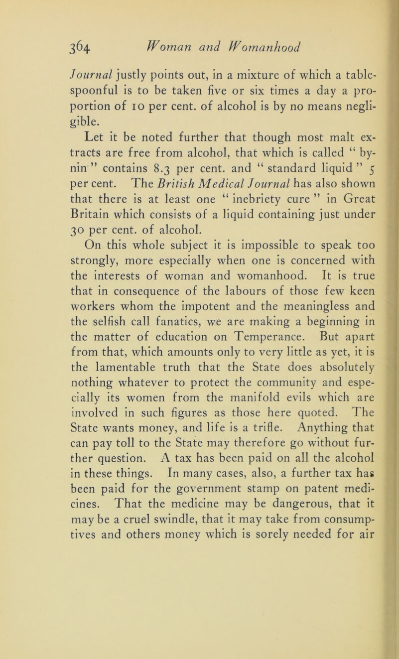 Journal justly points out, in a mixture of which a table- spoonful is to be taken five or six times a day a pro- portion of io per cent, of alcohol is by no means negli- gible. Let it be noted further that though most malt ex- tracts are free from alcohol, that which is called “ by- nin ” contains 8.3 per cent, and “ standard liquid ” 5 per cent. The British Medical Journal has also shown that there is at least one “ inebriety cure ” in Great Britain which consists of a liquid containing just under 30 per cent, of alcohol. On this whole subject it is impossible to speak too strongly, more especially when one is concerned with the interests of woman and womanhood. It is true that in consequence of the labours of those few keen workers whom the impotent and the meaningless and the selfish call fanatics, we are making a beginning in the matter of education on Temperance. But apart from that, which amounts only to very little as yet, it is the lamentable truth that the State does absolutely nothing whatever to protect the community and espe- cially its women from the manifold evils which are involved in such figures as those here quoted. The State wants money, and life is a trifle. Anything that can pay toll to the State may therefore go without fur- ther question. A tax has been paid on all the alcohol in these things. In many cases, also, a further tax has been paid for the government stamp on patent medi- cines. That the medicine may be dangerous, that it may be a cruel swindle, that it may take from consump- tives and others money which is sorely needed for air