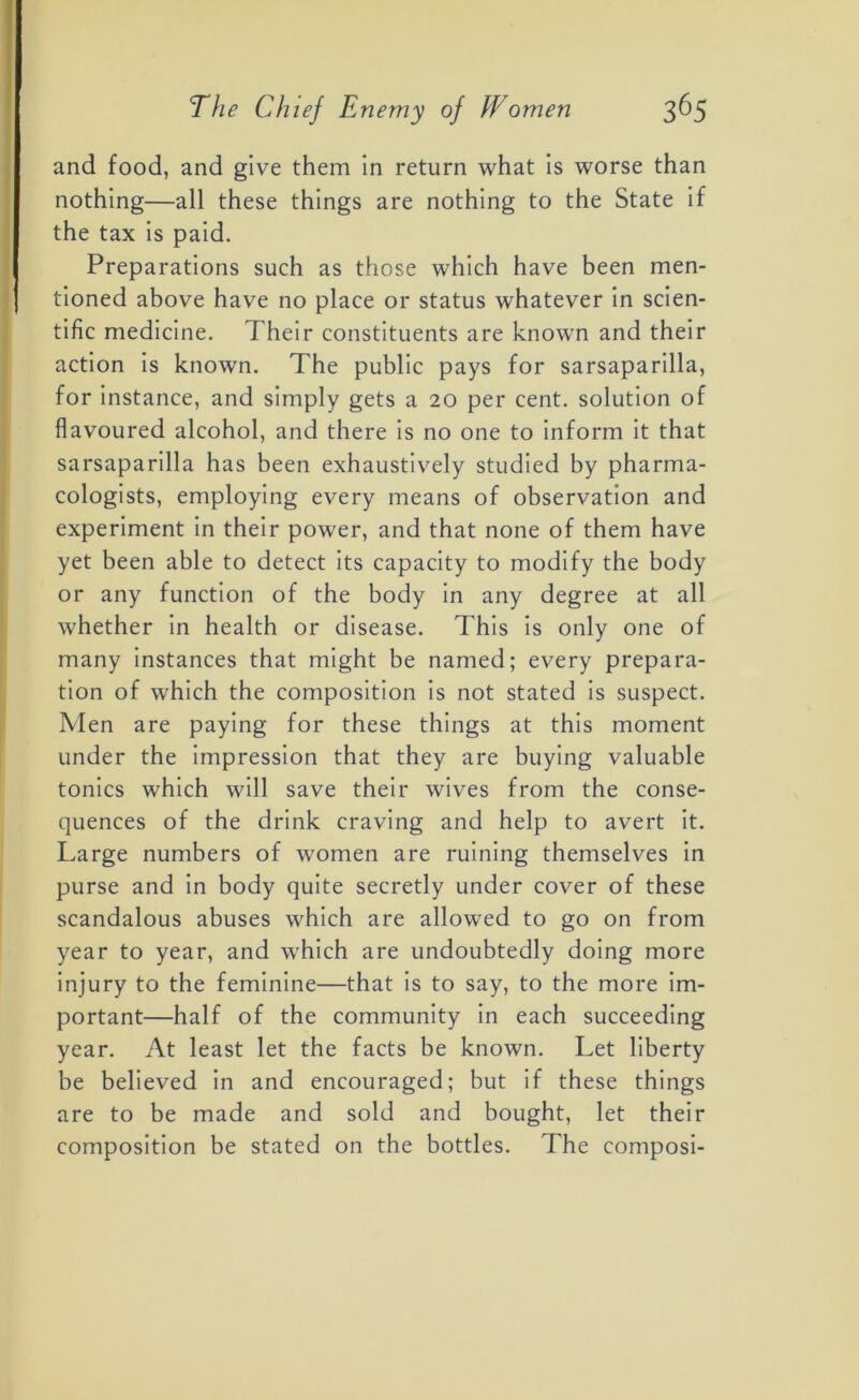 and food, and give them in return what is worse than nothing—all these things are nothing to the State if the tax is paid. Preparations such as those which have been men- tioned above have no place or status whatever in scien- tific medicine. Their constituents are known and their action is known. The public pays for sarsaparilla, for instance, and simply gets a 20 per cent, solution of flavoured alcohol, and there is no one to inform it that sarsaparilla has been exhaustively studied by pharma- cologists, employing every means of observation and experiment in their power, and that none of them have yet been able to detect its capacity to modify the body or any function of the body in any degree at all whether in health or disease. This is only one of many instances that might be named; every prepara- tion of which the composition is not stated is suspect. Men are paying for these things at this moment under the impression that they are buying valuable tonics which will save their wives from the conse- quences of the drink craving and help to avert it. Large numbers of women are ruining themselves in purse and in body quite secretly under cover of these scandalous abuses which are allowed to go on from year to year, and which are undoubtedly doing more injury to the feminine—that is to say, to the more im- portant—half of the community in each succeeding year. At least let the facts be known. Let liberty be believed in and encouraged; but if these things are to be made and sold and bought, let their composition be stated on the bottles. The composi-