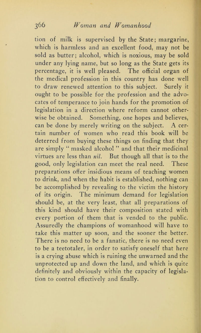 tion of milk is supervised by the State; margarine, which is harmless and an excellent food, may not be sold as butter; alcohol, which is noxious, may be sold under any lying name, but so long as the State gets its percentage, it is well pleased. The official organ of the medical profession in this country has done well to draw renewed attention to this subject. Surely it ought to be possible for the profession and the advo- cates of temperance to join hands for the promotion of legislation in a direction where reform cannot other- wise be obtained. Something, one hopes and believes, can be done by merely writing on the subject. A cer- tain number of women who read this book will be deterred from buying these things on finding that they are simply “ masked alcohol ” and that their medicinal virtues are less than nil. But though all that is to the good, only legislation can meet the real need. These preparations offer insidious means of teaching women to drink, and when the habit is established, nothing can be accomplished by revealing to the victim the history of its origin. The minimum demand for legislation should be, at the very least, that all preparations of this kind should have their composition stated with every portion of them that is vended to the public. Assuredly the champions of womanhood will have to take this matter up soon, and the sooner the better. There is no need to be a fanatic, there is no need even to be a teetotaler, in order to satisfy oneself that here is a crying abuse which is ruining the unwarned and the unprotected up and down the land, and which is quite definitely and obviously within the capacity of legisla- tion to control effectively and finally.