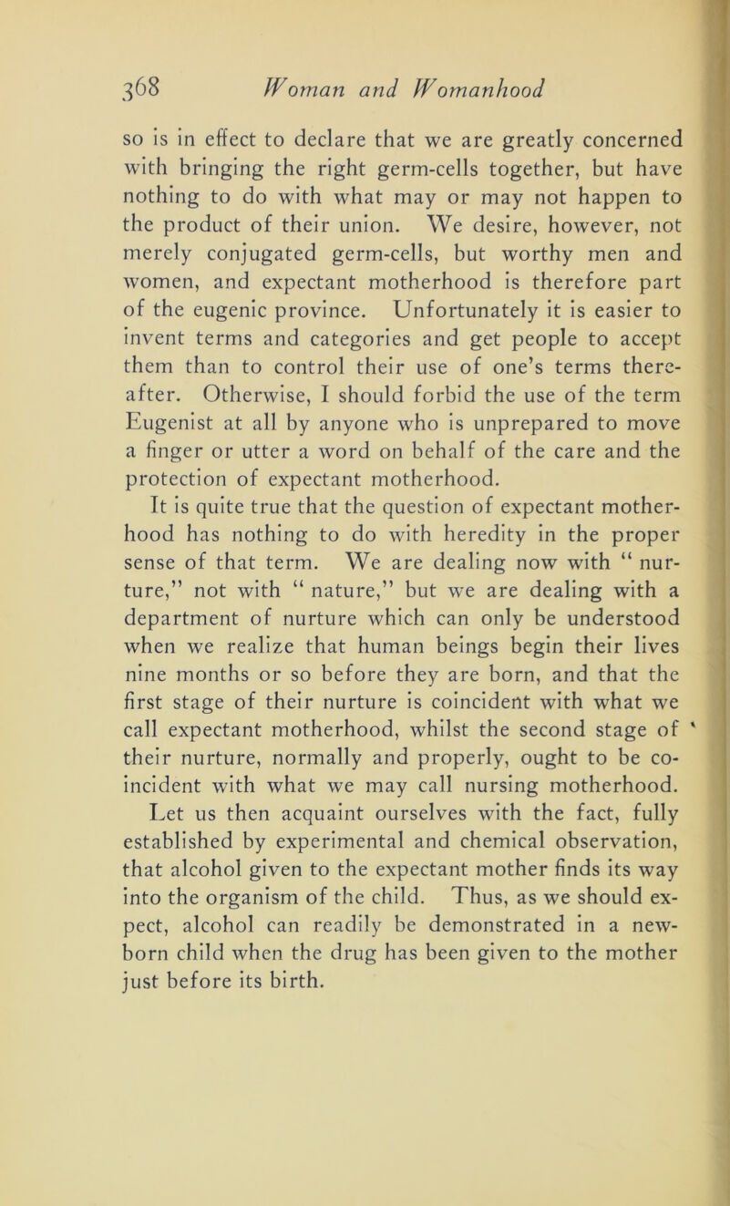 so is in effect to declare that we are greatly concerned with bringing the right germ-cells together, but have nothing to do with what may or may not happen to the product of their union. We desire, however, not merely conjugated germ-cells, but worthy men and women, and expectant motherhood is therefore part of the eugenic province. Unfortunately it is easier to invent terms and categories and get people to accept them than to control their use of one’s terms there- after. Otherwise, I should forbid the use of the term Eugenist at all by anyone who is unprepared to move a finger or utter a word on behalf of the care and the protection of expectant motherhood. It is quite true that the question of expectant mother- hood has nothing to do with heredity in the proper sense of that term. We are dealing now with “ nur- ture,” not with “ nature,” but we are dealing with a department of nurture which can only be understood when we realize that human beings begin their lives nine months or so before they are born, and that the first stage of their nurture is coincident with what we call expectant motherhood, whilst the second stage of ' their nurture, normally and properly, ought to be co- incident with what we may call nursing motherhood. Let us then acquaint ourselves with the fact, fully established by experimental and chemical observation, that alcohol given to the expectant mother finds its way into the organism of the child. Thus, as we should ex- pect, alcohol can readily be demonstrated in a new- born child when the drug has been given to the mother just before its birth.