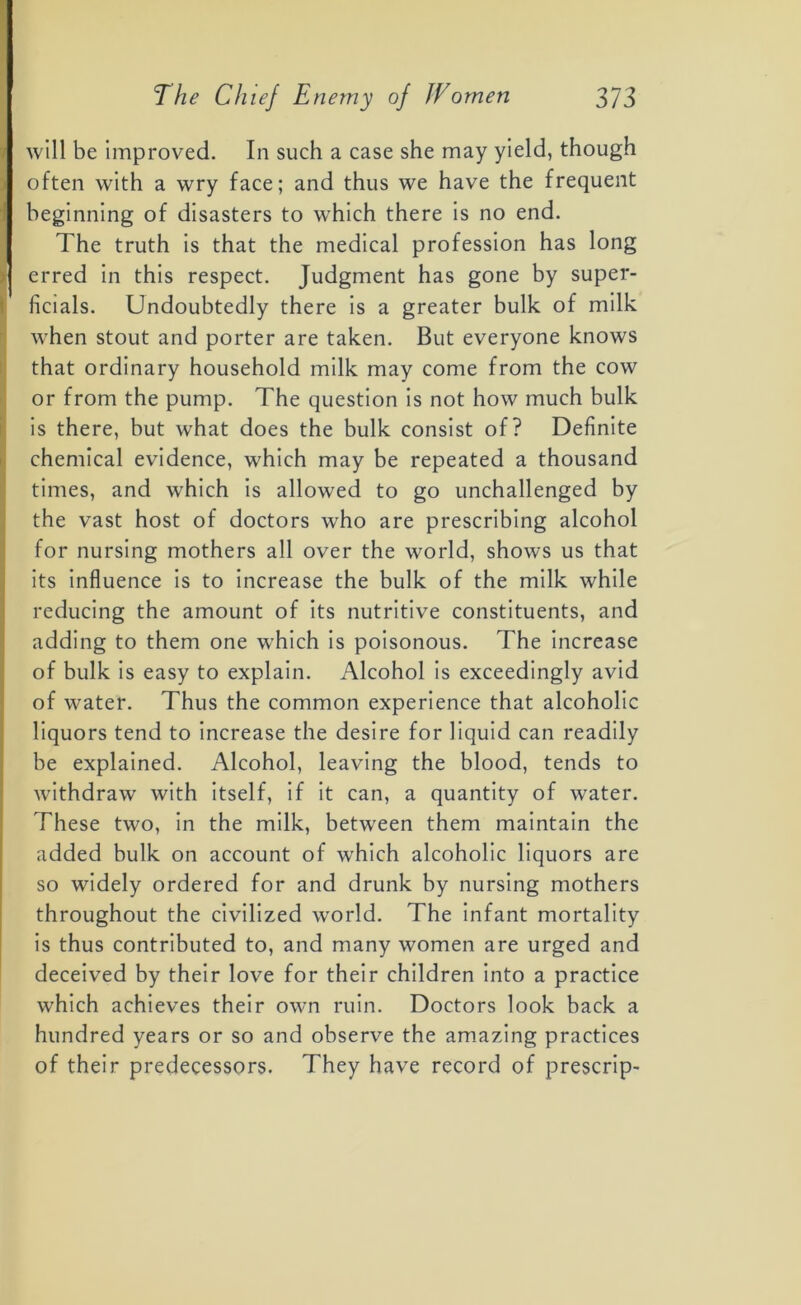 will be improved. In such a case she may yield, though often with a wry face; and thus we have the frequent beginning of disasters to which there is no end. The truth is that the medical profession has long erred in this respect. Judgment has gone by super- ficial. Undoubtedly there is a greater bulk of milk when stout and porter are taken. But everyone knows that ordinary household milk may come from the cow or from the pump. The question is not how much bulk is there, but what does the bulk consist of? Definite chemical evidence, which may be repeated a thousand times, and which is allowed to go unchallenged by the vast host of doctors who are prescribing alcohol for nursing mothers all over the world, shows us that its influence is to increase the bulk of the milk while reducing the amount of its nutritive constituents, and adding to them one which is poisonous. The increase of bulk is easy to explain. Alcohol is exceedingly avid of water. Thus the common experience that alcoholic liquors tend to increase the desire for liquid can readily be explained. Alcohol, leaving the blood, tends to withdraw with itself, if it can, a quantity of water. These two, in the milk, between them maintain the added bulk on account of which alcoholic liquors are so widely ordered for and drunk by nursing mothers throughout the civilized world. The infant mortality is thus contributed to, and many women are urged and deceived by their love for their children into a practice which achieves their own ruin. Doctors look back a hundred years or so and observe the amazing practices of their predecessors. They have record of prescrip-