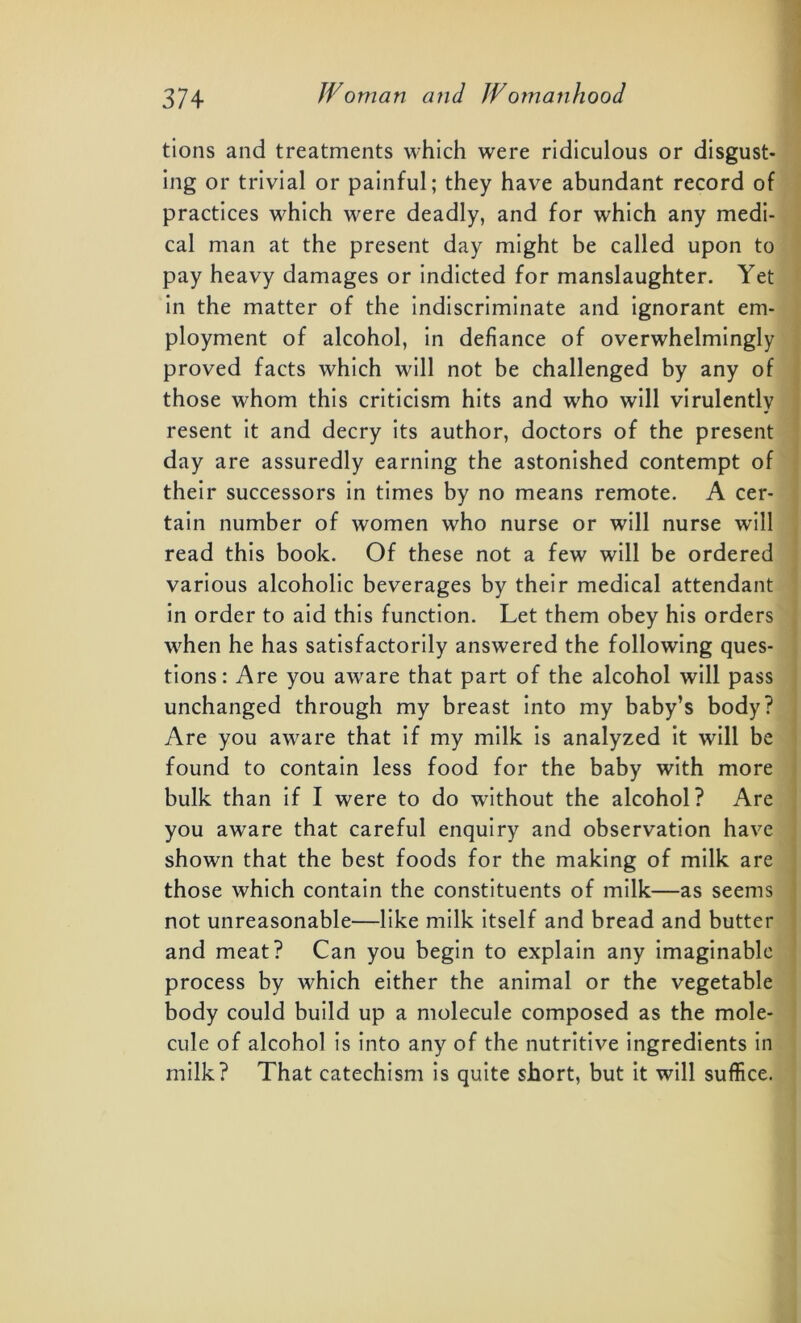 tions and treatments which were ridiculous or disgust- ing or trivial or painful; they have abundant record of practices which were deadly, and for which any medi- cal man at the present day might be called upon to pay heavy damages or indicted for manslaughter. Yet in the matter of the indiscriminate and ignorant em- ployment of alcohol, in defiance of overwhelmingly proved facts which will not be challenged by any of those whom this criticism hits and who will virulently resent it and decry its author, doctors of the present day are assuredly earning the astonished contempt of their successors in times by no means remote. A cer- tain number of women who nurse or will nurse will read this book. Of these not a few will be ordered various alcoholic beverages by their medical attendant in order to aid this function. Let them obey his orders when he has satisfactorily answered the following ques- tions: Are you aware that part of the alcohol will pass unchanged through my breast into my baby’s body? Are you aware that if my milk is analyzed it will be found to contain less food for the baby with more bulk than if I were to do without the alcohol? Are you aware that careful enquiry and observation have shown that the best foods for the making of milk are those which contain the constituents of milk—as seems not unreasonable—like milk itself and bread and butter and meat? Can you begin to explain any imaginable process by which either the animal or the vegetable body could build up a molecule composed as the mole- cule of alcohol is into any of the nutritive ingredients in milk? That catechism is quite short, but it will suffice.