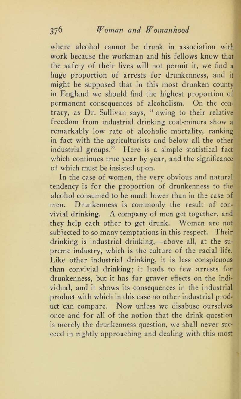 where alcohol cannot be drunk In association with work because the workman and his fellows know that the safety of their lives will not permit it, we find a huge proportion of arrests for drunkenness, and it might be supposed that in this most drunken county in England we should find the highest proportion of permanent consequences of alcoholism. On the con- trary, as Dr. Sullivan says, “ owing to their relative freedom from industrial drinking coal-miners show a remarkably low rate of alcoholic mortality, ranking in fact with the agriculturists and below all the other industrial groups.” Here is a simple statistical fact which continues true year by year, and the significance of which must be insisted upon. In the case of women, the very obvious and natural tendency is for the proportion of drunkenness to the alcohol consumed to be much lower than in the case of men. Drunkenness is commonly the result of con- vivial drinking. A company of men get together, and they help each other to get drunk. Women are not subjected to so many temptations in this respect. Their drinking is industrial drinking,—above all, at the su- preme industry, which is the culture of the racial life. Like other industrial drinking, it is less conspicuous than convivial drinking; it leads to few arrests for drunkenness, but it has far graver effects on the indi- vidual, and it shows its consequences in the industrial product with which in this case no other industrial prod- uct can compare. Now unless we disabuse ourselves once and for all of the notion that the drink question is merely the drunkenness question, we shall never suc- ceed in rightly approaching and dealing with this most