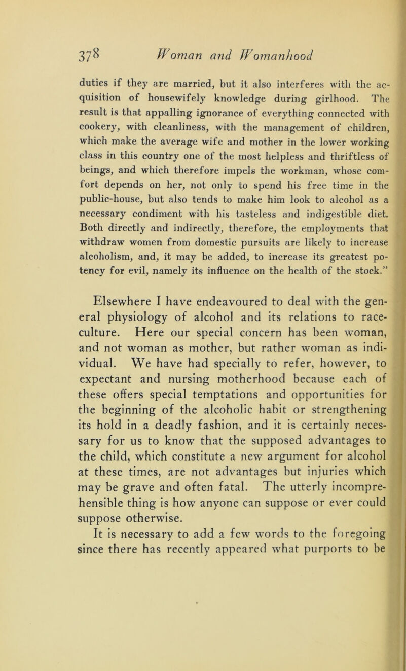 duties if they are married, but it also interferes with the ac- quisition of housewifely knowledge during girlhood. The result is that appalling ignorance of everything connected with cookery, with cleanliness, with the management of children, which make the average wife and mother in the lower working class in this country one of the most helpless and thriftless of beings, and which therefore impels the workman, whose com- fort depends on her, not only to spend his free time in the public-house, but also tends to make him look to alcohol as a necessary condiment with his tasteless and indigestible diet. Both directly and indirectly, therefore, the employments that withdraw women from domestic pursuits are likely to increase alcoholism, and, it may be added, to increase its greatest po- tency for evil, namely its influence on the health of the stock.” Elsewhere I have endeavoured to deal with the gen- eral physiology of alcohol and its relations to race- culture. Here our special concern has been woman, and not woman as mother, but rather woman as indi- vidual. We have had specially to refer, however, to expectant and nursing motherhood because each of these offers special temptations and opportunities for the beginning of the alcoholic habit or strengthening its hold in a deadly fashion, and it is certainly neces- sary for us to know that the supposed advantages to the child, which constitute a new argument for alcohol at these times, are not advantages but injuries which may be grave and often fatal. The utterly incompre- hensible thing is how anyone can suppose or ever could suppose otherwise. It is necessary to add a few words to the foregoing since there has recently appeared what purports to be