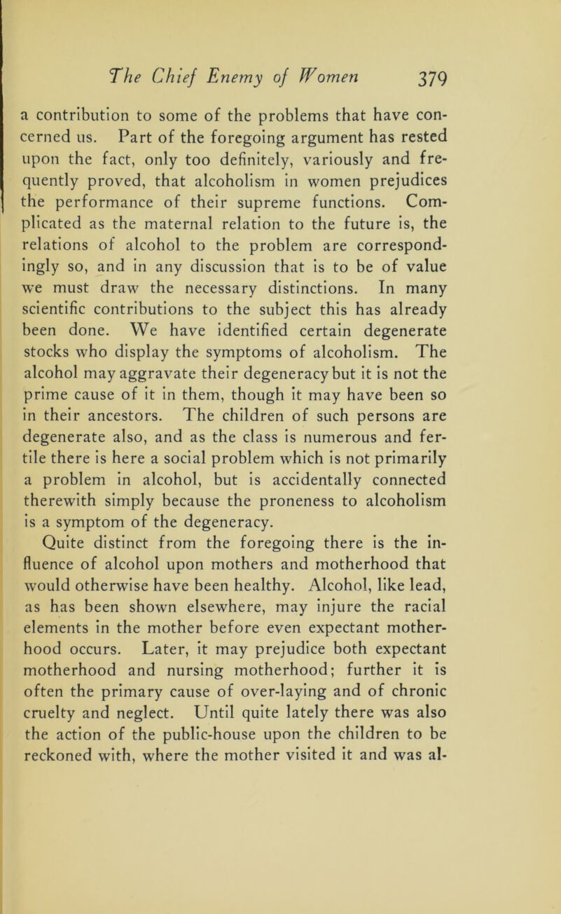 a contribution to some of the problems that have con- cerned us. Part of the foregoing argument has rested upon the fact, only too definitely, variously and fre- quently proved, that alcoholism in women prejudices the performance of their supreme functions. Com- plicated as the maternal relation to the future is, the relations of alcohol to the problem are correspond- ingly so, and in any discussion that is to be of value we must draw the necessary distinctions. In many scientific contributions to the subject this has already been done. We have identified certain degenerate stocks who display the symptoms of alcoholism. The alcohol may aggravate their degeneracy but it is not the prime cause of it in them, though it may have been so in their ancestors. The children of such persons are degenerate also, and as the class is numerous and fer- tile there is here a social problem which is not primarily a problem in alcohol, but is accidentally connected therewith simply because the proneness to alcoholism is a symptom of the degeneracy. Quite distinct from the foregoing there is the in- fluence of alcohol upon mothers and motherhood that would otherwise have been healthy. Alcohol, like lead, as has been shown elsewhere, may injure the racial elements in the mother before even expectant mother- hood occurs. Later, it may prejudice both expectant motherhood and nursing motherhood; further it is often the primary cause of over-laying and of chronic cruelty and neglect. Until quite lately there was also the action of the public-house upon the children to be reckoned with, where the mother visited it and was al-