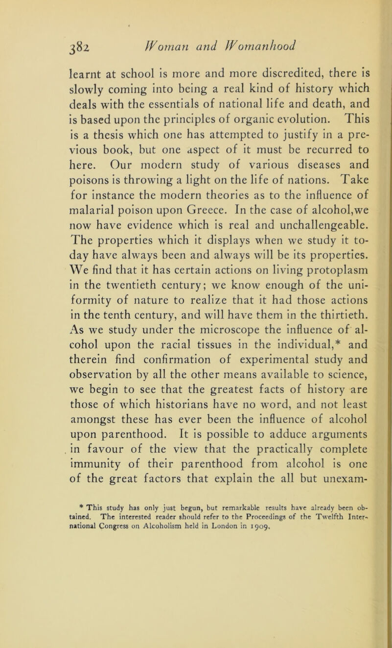 learnt at school is more and more discredited, there is slowly coming into being a real kind of history which deals with the essentials of national life and death, and is based upon the principles of organic evolution. This is a thesis which one has attempted to justify in a pre- vious book, but one aspect of it must be recurred to here. Our modern study of various diseases and poisons is throwing a light on the life of nations. Take for instance the modern theories as to the influence of malarial poison upon Greece. In the case of alcohol,we now have evidence which is real and unchallengeable. The properties which it displays when we study it to- day have always been and always will be its properties. We find that it has certain actions on living protoplasm in the twentieth century; we know enough of the uni- formity of nature to realize that it had those actions in the tenth century, and will have them in the thirtieth. As we study under the microscope the influence of al- cohol upon the racial tissues in the individual,* and therein find confirmation of experimental study and observation by all the other means available to science, we begin to see that the greatest facts of history are those of which historians have no word, and not least amongst these has ever been the influence of alcohol upon parenthood. It is possible to adduce arguments in favour of the view that the practically complete immunity of their parenthood from alcohol is one of the great factors that explain the all but unexam- * This study has only just begun, but remarkable results have already been ob- tained. The interested reader should refer to the Proceedings of the Twelfth Inter-, national Congress on Alcoholism held in London in 1909.