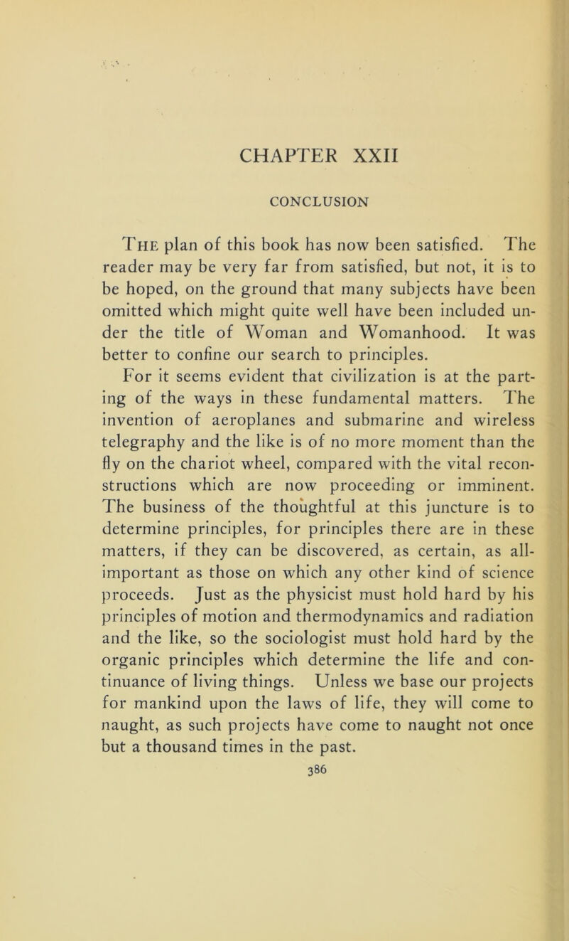 CHAPTER XXII CONCLUSION The plan of this book has now been satisfied. The reader may be very far from satisfied, but not, it is to be hoped, on the ground that many subjects have been omitted which might quite well have been included un- der the title of Woman and Womanhood. It was better to confine our search to principles. For it seems evident that civilization is at the part- ing of the ways in these fundamental matters. The invention of aeroplanes and submarine and wireless telegraphy and the like is of no more moment than the fly on the chariot wheel, compared with the vital recon- structions which are now proceeding or imminent. The business of the thoughtful at this juncture is to determine principles, for principles there are in these matters, if they can be discovered, as certain, as all- important as those on which any other kind of science proceeds. Just as the physicist must hold hard by his principles of motion and thermodynamics and radiation and the like, so the sociologist must hold hard by the organic principles which determine the life and con- tinuance of living things. Unless we base our projects for mankind upon the laws of life, they will come to naught, as such projects have come to naught not once but a thousand times in the past.