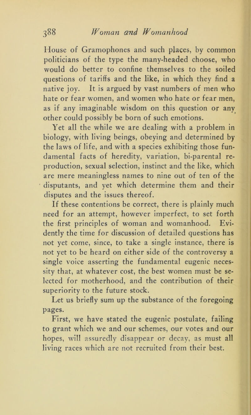 House of Gramophones and such places, by common politicians of the type the many-headed choose, who would do better to confine themselves to the soiled questions of tariffs and the like, in which they find a native joy. It is argued by vast numbers of men who hate or fear women, and women who hate or fear men, as if any imaginable wisdom on this question or any ocher could possibly be born of such emotions. Yet all the while we are dealing with a problem in biology, with living beings, obeying and determined by the laws of life, and with a species exhibiting those fun- damental facts of heredity, variation, bi-parental re- production, sexual selection, instinct and the like, which are mere meaningless names to nine out of ten of the disputants, and yet which determine them and their disputes and the issues thereof. If these contentions be correct, there is plainly much need for an attempt, however imperfect, to set forth the first principles of woman and womanhood. Evi- dently the time for discussion of detailed questions has not yet come, since, to take a single instance, there is not yet to be heard on either side of the controversy a single voice asserting the fundamental eugenic neces- sity that, at whatever cost, the best women must be se- lected for motherhood, and the contribution of their superiority to the future stock. Let us briefly sum up the substance of the foregoing pages. First, we have stated the eugenic postulate, failing to grant which we and our schemes, our votes and our hopes, will assuredly disappear or decay, as must all living races which are not recruited from their best.