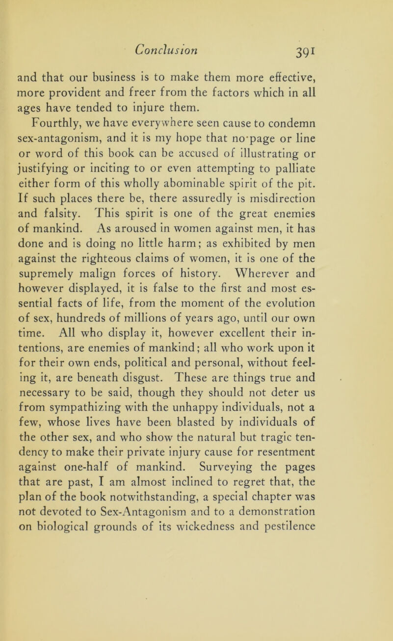 and that our business is to make them more effective, more provident and freer from the factors which in all ages have tended to injure them. Fourthly, we have everywhere seen cause to condemn sex-antagonism, and it is my hope that no'page or line or word of this book can be accused of illustrating or justifying or inciting to or even attempting to palliate either form of this wholly abominable spirit of the pit. If such places there be, there assuredly is misdirection and falsity. This spirit is one of the great enemies of mankind. As aroused in women against men, it has done and is doing no little harm; as exhibited by men against the righteous claims of women, it is one of the supremely malign forces of history. Wherever and however displayed, it is false to the first and most es- sential facts of life, from the moment of the evolution of sex, hundreds of millions of years ago, until our own time. All who display it, however excellent their in- tentions, are enemies of mankind; all who work upon it for their own ends, political and personal, without feel- ing it, are beneath disgust. These are things true and necessary to be said, though they should not deter us from sympathizing with the unhappy individuals, not a few, whose lives have been blasted by individuals of the other sex, and who show the natural but tragic ten- dency to make their private injury cause for resentment against one-half of mankind. Surveying the pages that are past, I am almost inclined to regret that, the plan of the book notwithstanding, a special chapter was not devoted to Sex-Antagonism and to a demonstration on biological grounds of its wickedness and pestilence