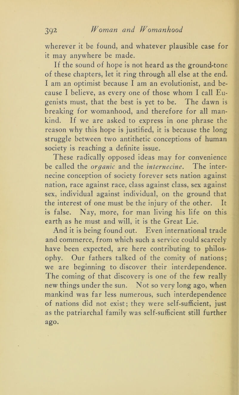 wherever it be found, and whatever plausible case for it may anywhere be made. If the sound of hope is not heard as the ground-tone of these chapters, let it ring through all else at the end. I am an optimist because I am an evolutionist, and be- cause I believe, as every one of those whom I call Eu- genists must, that the best is yet to be. The dawn is breaking for womanhood, and therefore for all man- kind. If we are asked to express in one phrase the reason why this hope is justified, it is because the long struggle between two antithetic conceptions of human society is reaching a definite issue. These radically opposed ideas may for convenience be called the organic and the Internecine. The inter- necine conception of society forever sets nation against nation, race against race, class against class, sex against sex, individual against individual, on the ground that the interest of one must be the injury of the other. It is false. Nay, more, for man living his life on this earth as he must and will, it is the Great Lie. And it is being found out. Even international trade and commerce, from which such a service could scarcely have been expected, are here contributing to philos- ophy. Our fathers talked of the comity of nations; we are beginning to discover their interdependence. The coming of that discovery is one of the few really new things under the sun. Not so very long ago, when mankind was far less numerous, such interdependence of nations did not exist; they were self-sufficient, just as the patriarchal family was self-sufficient still further ago.