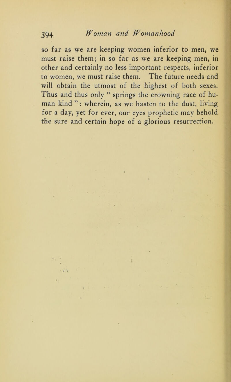 so far as we are keeping women inferior to men, we must raise them; in so far as we are keeping men, in other and certainly no less important respects, inferior to women, we must raise them. The future needs and will obtain the utmost of the highest of both sexes. Thus and thus only “ springs the crowning race of hu- man kind ”: wherein, as we hasten to the dust, living for a day, yet for ever, our eyes prophetic may behold the sure and certain hope of a glorious resurrection. / ’>