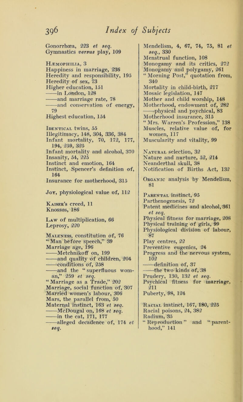 Gonorrhoea, 223 et seq. Gymnastics versus play, 109 Haemophilia, 3 Happiness in marriage, 236 Heredity and responsibility, 195 Heredity of sex, 73 Higher education, 151 in London, 128 and marriage rate, 78 and conservation of energy, 79 Highest education, 154 Identical twins, 55 Illegitimacy, 148, 304, 336, 384 Infant mortality, 70, 172, 177, 194, 259, 325 Infant mortality and alcohol, 370 Insanity, 54, 225 Instinct and emotion, 164 Instinct, Spencer’s definition of, 164 Insurance for motherhood, 315 Joy, physiological value of, 112 Kaiser’s creed, 11 Knossos, 186 Law of multiplication, 66 Leprosy, 220 Maleness, constitution of, 76 “ Man before speech,” 39 Marriage age, 196 Metchnikoff on, 199 and quality of children, 204 conditions of, 258 and the “ superfluous wom- an,” 259 et seq. “ Marriage as a Trade,” 202 Marriage, social function of, 307 Married women’s labour, 306 Mars, the parallel from, 50 Maternal instinct, 163 et seq. McDougal on, 168 et seq. in the cat, 171, 177 alleged decadence of, 174 et seq. Mendelism, 4, 67, 74, 75, 81 et seq., 330 Menstrual function, 108 Monogamy and its critics, 272 Monogamy and polygamy, 261 “ Morning Post,” quotation from, 340 Mortality in child-birth, 217 Mosaic legislation, 147 Mother and child worship, 148 Motherhood, endowment of, 282 physical and psychical, 83 Motherhood insurance, 315 “ Mrs. Warren’s Profession,” 138 Muscles, relative value of, for women, 117 Muscularity and vitality, 99 Natural selection, 32 Nature and nurture, 52, 214 Neanderthal skull, 38 Notification of Births Act, 132 Organic analysis by Mendelism, 81 Parental instinct, 95 Parthenogenesis, 72 Patent medicines and alcohol, 361 et seq. Physical fitness for marriage, 208 Physical training of girls, 99 Physiological division of labour, 87 Play centres, 22 Preventive eugenics, 24 Progress and the nervous system, 102 definition of, 37 the two kinds of, 38 Prudery, 130, 132 et seq. Psychical fitness for marriage, 211 Puberty, 98, 124 Racial instinct, 167, 180, 225 Racial poisons, 24, 382 Radium, 35 “ Reproduction ” and “ parent- hood,” 141