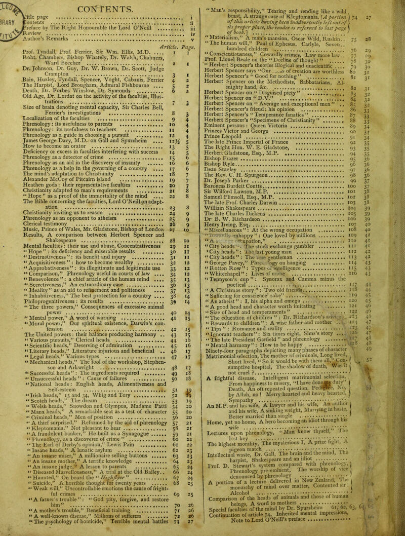 CONTENTS. iTitle page i ontents jj reface by The Right Honourable the Lord O’Neill iii eview iy Author’s Remarks v Article. Page. Prof. Tyndall, Prof. Ferrier, Sir Win. Ellis, M.T) r i Robt. Chambers, Bishop Whately, Dr. Walsh, Chalmers, Ward Beecher 2 | Dr. Johnson, Dr. Guy, Dr. W. Brown, Dr. Scott, Judge Crampton 3 l Bain, Huxley, Tyndall, Spencer, Voght, Cabanis, Ferrier 4 2 The Harpist, Lord Brougham, Admiral Fishbourne .... 5 2 Death, Dr. Forbes Winslow, Dr. Symonds 6 2 Old Age, Dr. Lordat on the activity of the faculties, Illus- trations 7 3 Size of brain denoting mental capacity, Sir Charles Bell, Ferrier’s investigations 8 3 Localization of the faculties 9 4 Phrenology: its usefulness to parents 10 4 Phrenology: its usefulness to teachers II 4 Phrenology as a guide in choosing a pursuit 12 4 James George Davy, M.D. on Gall and Spurzheim .... izj£ 5 How to become an orator 13 3 Deficiency or excess in faculties interfering with success 14 5 Phrenology as a detector of crime 15 t> Phrenology as an aid in the discovery of insanity 16 6 Phrenology as a help in the governing of a country .... 17 6 The mind’s adaptation to Christianity 18 7 Alexander McCoy of Pitcairn island 19 7 Heathen gods : their representative faculties 20 7 Christianity adapted to man’s requirements 2t 8 “ Hope ” as a proof of the immortality of the mind .... 22 8 The Bible concerning the faculties, Lord O’Neill on adapt- ation 23 8 Christianity inviting us to reason 24 9 Phrenology as an opponent to atheism 25 9 Clerical testimony 26 9 Music, Prince of Wales, Mr. Gladstone, Bishop of London 27 10 Results, A comparison between Herbert Spencer and Shakespeare 28 10 Mental faculties : their use and abuse, Concentrativeness 29 11 “ Hope its deficiency and miserable results 30 II “Destructiveness”: its benefit and injury 31 11 “Acquisitiveness”: how to become wealthy 32 12 “ Approbativeness ” : its illegitimate and legitimate use 33 12 “Comparison,” Phrenology useful in courts of law .... 34 12 “ Benevolence ” : a chief article of the human mind .... 35 13 “ Secretiveness,” An extraordinary case 36 13 “ Ideality” as an aid to refinement and politeness .... 37 13 “ Inhabitiveness,” The best protection for a country .... 38 14 Philoprogenitiveness: its results 39 14 “The three powers,” Consequences of excessive animal power 40 14 “ Mental power,” A word of warning 41 15 “ Moral power,” Our spiritual existence, Darwin’s con- fession 42 15 The United powers : their balance producing harmony ..43 15 “ Various pursuits,” Clerical heads 44 16 “ Scientific heads,” Deserving of admiration 45 16 “Literary heads,” Literature injurious and beneficial ..46 17 “ Legal heads,” Various types 47 17 “ Mechanical heads,” The fool of the workshop, Stephen- son and Arkwright 48 17 “ Successful heads ” : The ingredients required 49 18 “ Unsuccessful heads ” : Cause of failures 50 18 “National heads: English heads, Alimentiveness and iSelf-esteem 51 19 “ Irish heads,” 15 and 34, Whig and Tory 52 fg “ Scotch heads,” The dream 53 19 “ Welsh heads,” Snowdon and Olympus, Madame Patti 54 20 “ Manx heads,” A remarkable seat as a test of character 55 20 “ Criminal heads,” Men of position 56 20 “ A thief surprised,” Reformed by the aid of phrenology 57 21 '‘Kleptomania.” Not pleasant to hear 58 2t “A fraudulent banker,” He built us a Synagogue 59 21 “ Phrenology, as a discoverer of crime ” 60 22 “ The Earl of Derby’s opinion,” Lewis Pain 61 22 “ Insane heads,” A lunatic asylum 62 23 “ An insane miser,” A millionaire selling buttons 63 23 “ An insane mother,” A terrific knowledge 64 23 “ An insane judge,” A lesson to parents 65 24 “ Diseased Marvcllousncss,” A trial at the Old Bailey.. 66 24 “Haunted,” On board the “ Highflyer ” 67 24 “ Suicide,” A horrible thought for twenty years 68 23 “Weak will,” Uncontrollable emotions the cause of fright- ful crimes 69 25 “A fatner’s trouble ” : “God pity, forgive, and restore him” 70 26 “ A mother’s trouble,” Beneficial training 71 26 “ A well-known disease,” Millions of sufferers 72 26 “ The psychology of homicide,” Terrible mental battles 7? 27 “ Man’s responsibility,” Tearing and rending like a wild beast, A strange case of Kleptomania. [A portion of this article having been inadvertently left out of “Materialism,” A man’s mansion, Oscar Wild* Ruskiii.’! “ The human will,” Paul of Ephesus, Carlyle,' Seven.. “ Herbert Spencer’s theories illogical and unscientific Herbert Spencer says “Our ._„aS of creation are worthless Herbert Spencer’s “ Good for nothing ” Herbert Spencer on the Methodists, Sabbatarians, Al- Herbert Spencer on “ D.V.” ’ Herbert Spencer on “ Average and exceptional men” Herbert Spencer’s “Specimens of Christianity” Eminent persons : Queen Victoria Herbert Gladstone, Esq., M.P. The Rev. C. H. Spurgeon. Dr. Joseph Parker Dr- B. cupation, ‘ City heads ” : x 0 ? fast young man “ City heads ” : The true gentleman “ George Pavey,” Phrc ’igy on han “ Rotten Row ” : Types of mtelligen 1 Tennyson’s cup ” : Synorax and Camma minus the “ Suffering for conscience’ sake” . “ An atheist ” : I, his alpha and omega ... “ A good head and character worth imitating ... “ Size of head and temperaments ” _. “The education of children ” : Dr. Richardson’s advi “ Rewards to children” : A wise father and mother “ Tips ” : Romance and reality “ Ignorant teachers ” : Six times eight, Sims’s story “ The late President Garfield ” and phrenology .... Matrimonial selection, The mother of criminals, Long lived, Short lived, “ So it would be with them all,” Con- sumptive hospital, The shadow of death, Was it not cruel ? ••••••;••• ' A frightful disease, Intelligent matrimonial selection. From happiness to misery, “I have done nay duly” j Death, An oft repeated question, Pedigree, No, > by Allah, no ! Merry hearted and heavy hearted, J Sympathy • An M.P. and his wife, A lawyer and his wife, An author and his wife, A sinking weight. Marrying in haste, > Better married than single ...... . • • • •• > Home, yet no home, A hero becoming an idiot through Ins Lectures upon phrenology, “Man know thyself, IK lost key ............... • • • • • • The highest morality,^ The mysterious I, A prize fight, A IntellectuPal8waste]aDr. Gail', The brain'and the mind, The harpist, Shakespeare and an idiot ........ Prof. D. Stewart’s system compared with phrenology, . Phrenology pre-eminent, The worship of vice denounced by phrenology .................. A portion of a lecture delivered in New Zealand, 1 lie , monarchy of mind over matter, Contented sir . j ComparisonC of°the heads of animals and those of human beings, A word to mothers •■••••, Special faculties of the mind by Dr. Spurzheim 61, 62, Oj, Continuation of article 74. Inherited mental impressions, Note to Lord O’Neill’s preface r 2*f 75 28 7b 29 77 29 78 3° 79 3° 80 3i 81 3i 82 31 83 32 84 32 «5 32 86 33 87 33 88 33 89 34 90 34 9t 34 92 35 93 35 94 35 95 3b 96 36 97 3b 98 3b 99 37 100 37 IOI 38 102 38 103 38 104 39 105 39 106 39 107 40 108 40 109 41 110 4r m 41 112 42 II3 42 114 43 115 43 116 43 117 44 118 44 119 45 120 45 121 4b 122 46 *v> 46 124 47 - 25 47 126 47 .1-7 48 ,128 48 49 52