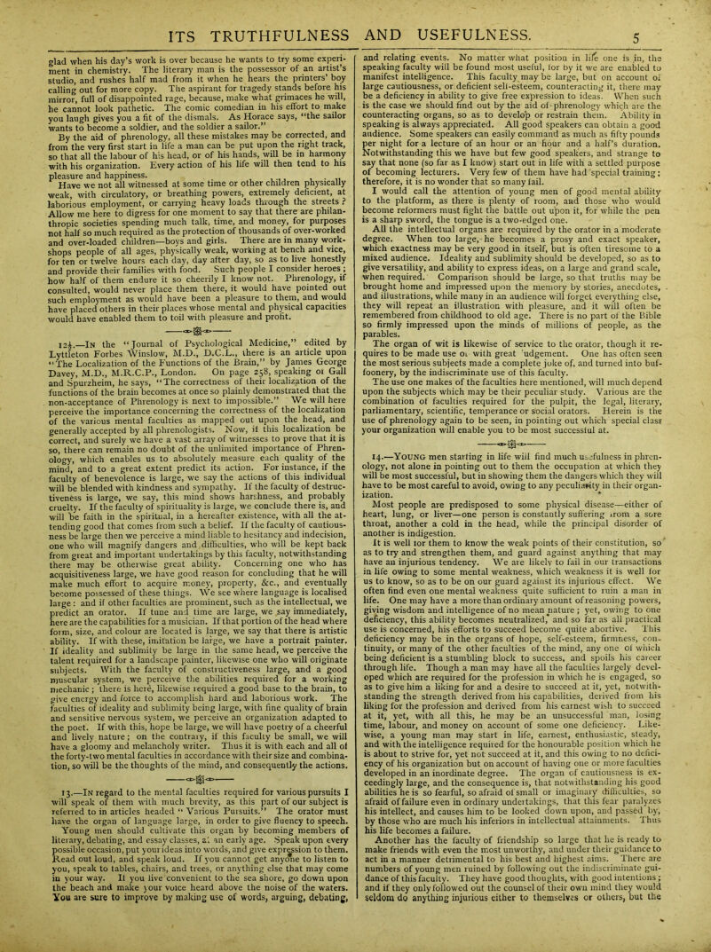 glad when his day’s work is over because he wants to try some experi- ment in chemistry. The literary man is the possessor of an artist’s studio, and rushes half mad from it when he hears the printers’ boy calling out for more copy. The aspirant for tragedy stands before his mirror, full of disappointed rage, because, make what grimaces he will, he cannot look pathetic. The comic comedian in his effort to make you laugh gives you a fit of the dismals. As Horace says, “the sailor wants to become a soldier, and the soldier a sailor.” By the aid of phrenology, all these mistakes may be corrected, and from the very first start in life a man can be put upon the right track, so that all the labour of his head, or of his hands, will be in harmony with his organization. Every action of his life will then tend to his pleasure and happiness. Have we not all witnessed at some time or other children physically weak, with circulatory, or breathing powers, extremely deficient, at laborious employment, or carrying heavy loads through the streets ? Allow me here to digress for one moment to say that there are philan- thropic societies spending much talk, time, and money, for purposes not half so much required as the protection of thousands of over-worked and over-loaded children—boys and girls. There are in many work- shops people of all ages, physically weak, working at bench and vice, for ten or twelve hours each day, day after day, so as to live honestly and provide their families with food. Such people I consider heroes ; how half of them endure it so cheerily I know not. Phrenology, if consulted, would never place them there, it would have pointed out such employment as would have been a pleasure to them, and would have placed others in their places whose mental and physical capacities would have enabled them to toil with pleasure and profit. ia£.—In the “Journal of Psychological Medicine,” edited by Lyttleton Forbes Winslow, M.D., D.C.L., there is an article upon “The Localization of the Functions of the Brain,” by James George Davey, M.D., M.R.C.P., London. On page 258, speaking ot Gall and Spurzheim, he says, “The correctness of their localization of the functions of the brain becomes at once so plainly demonstrated that the non-acceptance of Phrenology is next to impossible.” We will here perceive the importance concerning the correctness of the localization of the various mental faculties as mapped out upon the head, and generally accepted by all phrenologists. Now, if this localization be correct, and surely we have a vast array of witnesses to prove that it is so, there can remain no doubt of the unlimited importance of Phren- ology, which enables us to absolutely measure each quality of the mind, and to a great extent predict its action. For instance, if the faculty of benevolence is large, we say the actions of this individual will be blended with kindness and sympathy. If the faculty of destruc- tiveness is large, we say, this mind shows harshness, and probably cruelty. If the faculty of spirituality is large, we conclude there is, and will be faith in the spiritual, in a hereafter existence, with all the at- tending good that comes from such a belief. If the faculty of cautious- ness be large then we perceive a mind liable to hesitancy and indecision, one who will magnify dangers and difficulties, who will be kept back from great and important undertakings by this faculty, notwithstanding there may be otherwise great ability. Concerning one who has acquisitiveness large, we have good reason for concluding that he will make much effort to acquire money, property, &c., and eventually become possessed of these things. We see where language is localised large : and if other faculties are prominent, such as the intellectual, we predict an orator. If tune and time are large, we say immediately, here are the capabilities for a musician. If that portion of the head where form, size, and colour are located is large, we say that there is artistic ability. If with these, imitation be large, we have a portrait painter. If ideality and sublimity be large in the same head, we perceive the talent required for a landscape painter, likewise one who will originate subjects. With the faculty of constructiveness large, and a good muscular system, we perceive the abilities required for a working mechanic ; there is here, likewise required a good base to the brain, to give energy and force to accomplish hard and laborious work. The faculties of ideality and sublimity being large, with fine quality of brain and sensitive nervous system, we perceive an organization adapted to the poet. If with this, hope be large, we will have poetry of a cheerful and lively nature ; on the contrary, if this faculty be small, we will have a gloomy and melancholy writer. Thus it is with each and all of the forty-two mental faculties in accordance with their size and combina- tion, so will be the thoughts of the mind, and consequently the actions. a>^<r> 13.—In regard to the mental faculties required for various pursuits I will speak of them with much brevity, as this part of our subject is referred to in articles headed “ Various Pursuits.” The orator must have the organ of language large, in order to give fluency to speech. Young men should cultivate this organ by becoming members of literary, debating, and essay classes, at an early age. Speak upon every possible occasion, put yourideas into words, and give expression to them. Read out loud, and speak loud. If you cannot get anyone to listen to you, speak to tables, chairs, and trees, or anything else that may come in your way. It you live convenient to the sea shore, go down upon the beach and make j our voice heard above the noise of the waters. You are sure to improve by making use of words, arguing, debating, and relating events. No matter what position in life one is in, the speaking faculty will be found most useful, tor by it we are enabled to manifest intelligence. This faculty may be large, but on account of large cautiousness, or deficient selt-esteem, counteracting it, there may be a deficiency in ability to give free expression to ideas. When such is the case we should find out by the aid of - phrenology which are the counteracting organs, so as to develop or restrain them. Ability in speaking is always appreciated. All good speakers can obtain a good audience. Some speakers can easily command as much as fifty pounds per night for a lecture of an hour or an hour and a half’s duration. Notwithstanding this we have but few good speakers, and strange to say that none (so far as I kndw) start out in life with a settled purpose of becoming lecturers. Very few of them have had special training; therefore, it is no wonder that so many fail. I would call the attention of young men of good mental ability to the platform, as there is plenty of room, and those who would become reformers must fight the battle out upon it, for while the pen is a sharp sword, the tongue is a two-edged one. All the intellectual organs are required by the orator in a moderate degree. When too large, he becomes a prosy and exact speaker, which exactness may be very good in itself, but is often tiresome to a mixed audience. Ideality and sublimity should be developed, so as to give versatility, and ability to express ideas, on a large and grand scale, when required. Comparison should be large, so that truths may be brought home and impressed upon the memory by stories, anecdotes, . and illustrations, while many in an audience will forget everything else, they will repeat an illustration with pleasure, and it will often be remembered from childhood to old age. There is no part of the Bible so firmly impressed upon the minds of millions of people, as the parables. The organ of wit is likewise of service to the orator, though it re- quires to be made use 01 with great ’udgement. One has often seen the most serious subjects made a complete joke of, and turned into buf- foonery, by the indiscriminate use of this faculty. The use one makes of the faculties here mentioned, will much depend upon the subjects which may be their peculiar study. Various are the combination of faculties required for the pulpit, the legal, literal)', parliamentary, scientific, temperance or social orators. Herein is the use of phrenology again to be seen, in pointing out which special class your organization will enable you to be most successful at. 14.—Young men starting in life will find much usefulness in phren- ology, not alone in pointing out to them the occupation at which they will be most successful, but in showing them the dangers which they will have to be most careful to avoid, owing to any peculiarity in their organ- ization. Most people are predisposed to some physical disease-—either of heart, lung, or liver—one person is constantly suffering irom a sore throat, another a cold in the head, while the principal disorder of another is indigestion. It is well lor them to know the weak points of their constitution, so' as to try and strengthen them, and guard against anything that may have an injurious tendency. We are likely to fail in our transactions in life owing to some mental weakness, which weakness it is well for us to know, so as to be on our guard against its injurious effect. We often find even one mental weakness quite sufficient to ruin a man in life. One may have a more than ordinary amount of reasoning powers, giving wisdom and intelligence of no mean nature ; yet, owing to one deficiency, this ability becomes neutralized, and so far as all practical use is concerned, his efforts to succeed become quite abortive. This deficiency may be in the organs of hope, self-esteem, firmness, con- tinuity, or many of the other faculties of the mind, any one ot which being deficient is a stumbling block to success, and spoils Iris career through life. Though a man may have all the faculties largely devel- oped which are required for the profession in which he is engaged, so as to give him a liking for and a desire to succeed at it, yet, notwith- standing the strength derived from his capabilities, derived from his liking for the profession and derived from his earnest wish to succeed at it, yet, with all this, he may be an unsuccessful man, losing time, labour, and money on account of some one deficiency. Like- wise, a young man may start in life, earnest, enthusiastic, steady, and with the intelligence required for the honourable position which he is about to strive for, yet not succeed at it, and this owing to no defici- ency of his organization but on account of having one or more faculties developed in an inordinate degree. The organ of cautiousness is ex- ceedingly large, and the consequence is, that notwithstanding his good abilities he is so fearful, so afraid ol small or imaginary difficulties, so afraid of failure even in ordinary undertakings, that this fear paralyzes his intellect, and causes him to be looked down upon, and passed by, by those who are much his inferiors in intellectual attainments. Thus his life becomes a failure. Another has the faculty of friendship so large that he is ready to make friends with even the most unworthy, and under their guidance to act in a manner detrimental to his best and highest aims. There are numbers of young men ruined by following out the indiscriminate gui- dance of this faculty. They have good thoughts, with good intentions ; and if they only followed out the counsel of their own mind they would seldom do anything injurious either to themselves or others, but the