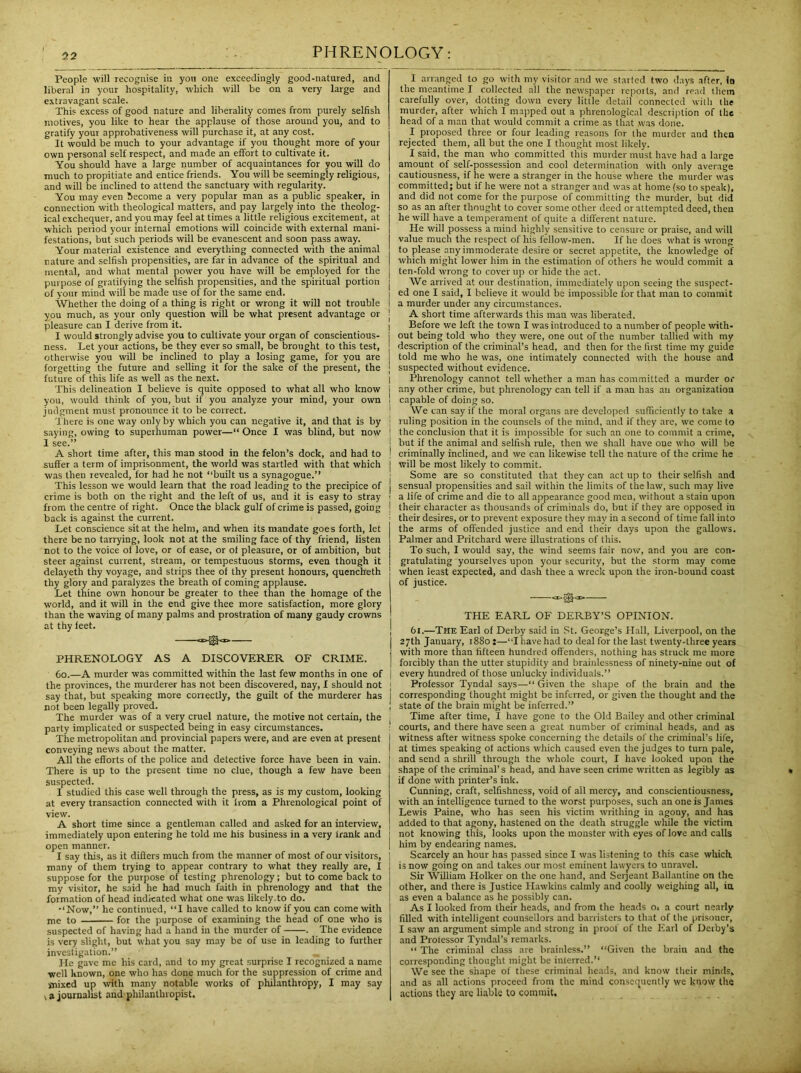 People will recognise in yon one exceedingly good-natured, and liberal in your hospitality, which will be on a very large and extravagant scale. This excess of good nature and liberality comes from purely selfish motives, you like to hear the applause of those around you, and to gratify your approbativeness will purchase it, at any cost. It would be much to your advantage if you thought more of your own personal self respect, and made an effort to cultivate it. You should have a large number of acquaintances for you will do much to propitiate and entice friends. You will be seemingly religious, and will be inclined to attend the sanctuary with regularity. You may even become a very popular man as a public speaker, in connection with theological matters, and pay largely into the theolog- ical exchequer, and you may feel at times a little religious excitement, at which period your internal emotions will coincide with external mani- festations, but such periods will be evanescent and soon pass away. Your material existence and everything connected with the animal nature and selfish propensities, are far in advance of the spiritual and mental, and what mental power you have will be employed for the purpose of gratifying the selfish propensities, and the spiritual portion of your mind will be made use of for the same end. Whether the doing of a thing is right or wrong it will not trouble you much, as your only question will be what present advantage or pleasure can I derive from it. I would strongly advise you to cultivate your organ of conscientious- ness. Let your actions, be they ever so small, be brought to this test, otherwise you will be inclined to play a losing game, for you are forgetting the future and selling it for the sake of the present, the future of this life as well as the next. This delineation I believe is quite opposed to what all who know you, would think of you, but if you analyze your mind, your own judgment must pronounce it to be correct. There is one way only by which you can negative it, and that is by saying, owing to superhuman power—“ Once I was blind, but now 1 see.” A short time after, this man stood in the felon’s dock, and had to suffer a term of imprisonment, the world was startled with that which was then revealed, for had he not “built us a synagogue.” This lesson we would learn that the road leading to the precipice of crime is both on the right and the left of us, and it is easy to stray from the centre of right. Once the black gulf of crime is passed, going back is against the current. Let conscience sit at the helm, and when its mandate goes forth, let there be no tarrying, look not at the smiling face of thy friend, listen not to the voice of love, or of ease, or of pleasure, or of ambition, but steer against current, stream, or tempestuous storms, even though it delayeth thy voyage, and strips thee of thy present honours, quencheth thy glory aud paralyzes the breath of coming applause. Let thine own honour be greater to thee than the homage of the world, and it will in the end give thee more satisfaction, more glory than the waving of many palms and prostration of many gaudy crowns at thy feet. PHRENOLOGY AS A DISCOVERER OF CRIME. 60.—A murder was committed within the last few months in one of the provinces, the murderer has not been discovered, nay, I should not say that, but speaking more correctly, the guilt of the murderer has not been legally proved. The murder was of a very cruel nature, the motive not certain, the party implicated or suspected being in easy circumstances. The metropolitan and provincial papers were, and are even at present conveying news about the matter. All the efforts of the police and detective force have been in vain. There is up to the present time no clue, though a few have been suspected. I studied this case well through the press, as is my custom, looking at every transaction connected with it from a Phrenological point of view. A short time since a gentleman called and asked for an interview, immediately upon entering he told me his business in a very trank and open manner. I say this, as it differs much from the manner of most of our visitors, many of them trying to appear contrary to what they really are, I suppose for the purpose of testing phrenology; but to come back to my visitor, he said he had much faith in phrenology and that the formation of head indicated what one was likely.to do. •‘Now,” he continued, “I have called to know if you can come with me to for the purpose of examining the head of one who is suspected of having had a hand in the murder of . The evidence is very slight, but what you say may be of use in leading to further investigation.” _ He gave me his card, and to my great surprise I recognized a name ■well Known, one who has done much for the suppression of crime and mixed up with many notable works of philanthropy, I may say ^ a journalist and philanthropist. I arranged to go with my visitor and we started two days after, In the meantime I collected all the newspaper reports, and read them carefully over, dotting down every little detail connected with the murder, after which I mapped out a phrenological description of the head of a man that would commit a crime as that was done. I proposed three or four leading reasons for the murder aud then rejected them, all but the one I thought most likely. I said, the man who committed this murder must have had a large amount of self-possession and cool determination with only average cautiousness, if he were a stranger in the house where the murder was committed; but if he were not a stranger and was at home (so to speak), and did not come for the purpose of committing the murder, but did so as an after thought to cover some other deed or attempted deed, then he will have a temperament of quite a different nature. He will possess a mind highly sensitive to censure or praise, and will value much the respect of his fellow-men. If he does what is wrong to please any immoderate desire or secret appetite, the knowledge of which might lower him in the estimation of others he would commit a ten-fold wrong to cover up or hide the act. We arrived at our destination, immediately upon seeing the suspect- ed one I said, I believe it would be impossible for that man to commit a murder under any circumstances. ■ A short time afterwards this man was liberated. i Before we left the town I was introduced to a number of people with* j out being told who they were, one out of the number tallied with my description of the criminal’s head, and then for the first time my guide j told me who he was, one intimately connected with the house and ] suspected without evidence. I Phrenology cannot tell whether a man has committed a murder or j any other crime, but phrenology can tell if a man has au organization ! capable of doing so. We can say if the moral organs are developed sufficiently to take a I ruling position in the counsels of the mind, and if they are, we come to ! the conclusion that it is impossible for such an one to commit a crime, j but if the animal and selfish rule, then we shall have one who will be ! criminally incliued, and we can likewise tell the nature of the crime he j will be most likely to commit. j Some are so constituted that they can act up to their selfish and j sensual propensities and sail within the limits of the law, such may live ! a life of crime and die to all appearance good meu, without a stain upon I their character as thousands of criminals do, but if they are opposed in ■ their desires, or to prevent exposure they may in a second of time fall into the arms of offended justice and end their days upon the gallows. Palmer and Pritchard were illustrations of this. To such, I would say, the wind seems fair now, and you are con- gratulating yourselves upon your security, but the storm may come when ieast expected, and dash thee a wreck upon the iron-bound coast of justice. <x»®<x> THE EARL OF DERBY’S OPINION. 6t.—The Earl of Derby said in St. George’s Hall, Liverpool, on the 27th January, 1880 ;—“I have had to deal for the last twenty-three years with more than fifteen hundred offenders, nothing has struck me more | forcibly than the utter stupidity and brainlessness of ninety-nine out of j every hundred of those unlucky individuals.” Professor Tyndal says—“ Given the shape of the brain and the I corresponding thought might be inferred, or given the thought and the ; state of the brain might be inferred.” Time after time, I have gone to the Old Bailey and other criminal : courts, and there have seen a great number of criminal heads, and as witness after witness spoke concerning the details of the criminal’s life, at times speaking of actions which caused even the judges to turn pale, and send a shrill through the whole court, I have looked upon the shape of the criminal’s head, and have seen crime written as legibly as if done with printer’s ink. Cunning, craft, selfishness, void of all mercy, and conscientiousness, with an intelligence turned to the worst purposes, such an one is James Lewis Paine, who has seen his victim writhing iu agony, and has added to that agony, hastened on the death struggle while the victim not knowing this, looks upon the monster with eyes of love and calls him by endearing names. ' Scarcely an hour has passed since I was listening to this case which is now going on and takes our most eminent lawyers to unravel. Sir William Holker on the oue hand, and Serjeant Ballantine on the other, and there is Justice Hawkins calmly and coolly weighing all, in as even a balance as he possibly can. i As I looked from their heads, and from the heads o. a court nearly filled with intelligent counsellors and barristers to that of the prisoner, I saw an argument simple and strong in proof of the Earl of Derby’s and Prolessor Tyndal’s remarks. “ The criminal class are brainless.” “Given the brain and the corresponding thought might be interred. We see the shape of these criminal heads, and know their minds, and as all actions proceed from the mind consequently we know the actions they are liable to commit.
