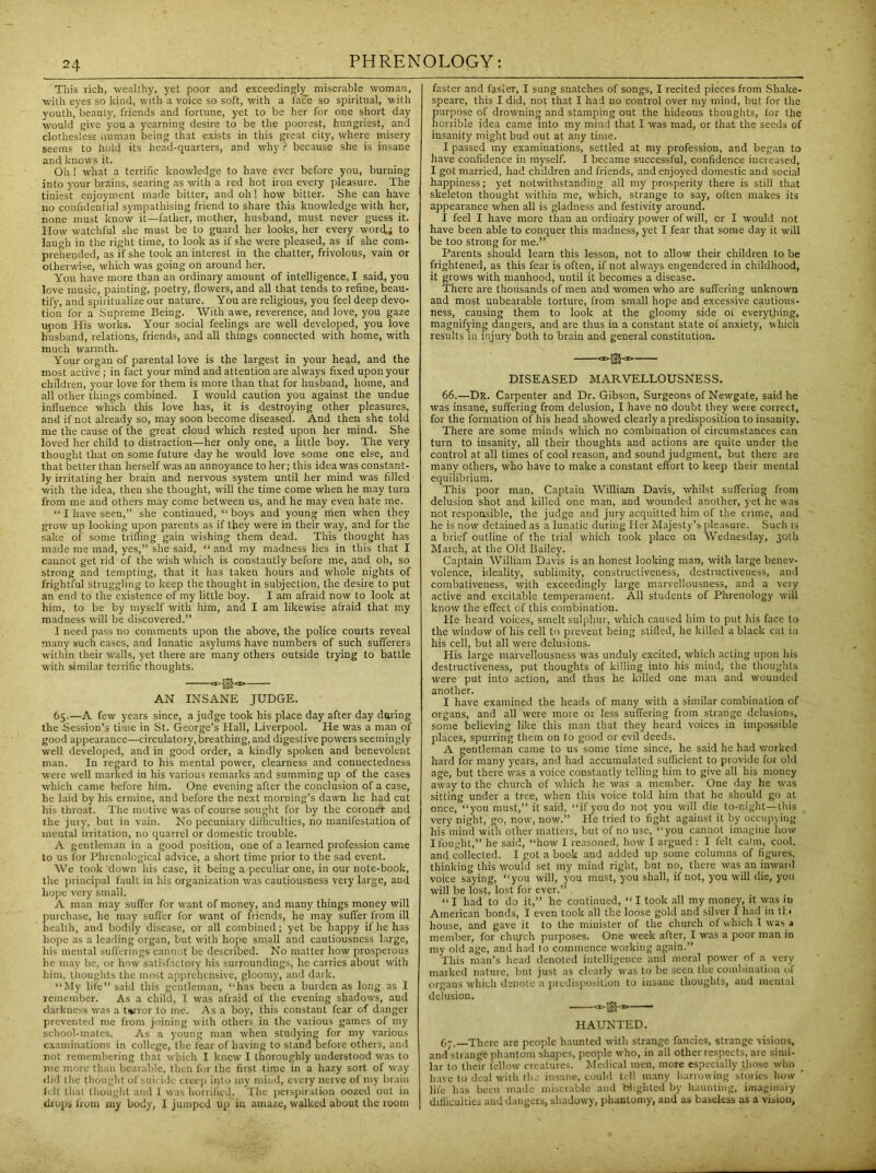 This rich, wealthy, yet poor and exceedingly miserable woman, with eyes so kind, with a voice so soft, with a face so spiritual, with youth, beauly, friends and fortune, yet to be her for one short day would give you a yearning desire to be the poorest, hungriest, and clothesless Human being that exists in this great city, where misery seems to hold its head-quarters, and why ? because she is insane and knows it. Oh ! what a terrific knowledge to have ever before you, burning into your brains, searing as with a red hot iron every pleasure. The tiniest enjoyment made bitter, and oh! how bitter. She cau have no confidential sympathising friend to shave this knowledge with her, none must know it—father, mother, husband, must never guess it. How watchful she must be to guard her looks, her every word; to laugh in the right time, to look as if she were pleased, as if she com- prehended, as if she took an interest in the chatter, frivolous, vain or otherwise, which was going on around her. You have more than an ordinary amount of intelligence, I said, you love music, painting, poetry, flowers, and all that tends to refine, beau- tify, and spii dualize our nature. You are religious, you feel deep devo- tion for a Supreme Being. With awe, reverence, and love, you gaze upon His works. Your social feelings are well developed, you love husband, relations, friends, and all things connected with home, with much warmth. Your organ of parental love is the largest in your head, and the most active ; in fact your mind and attention are always fixed upon your children, your love for them is more than that for husband, home, and all other things combined. I would caution you against the undue influence which this love has, it is destroying other pleasures, and if not already so, may soon become diseased. And then she told me the cause of the great cloud which rested upon her mind. She loved her child to distraction—her only one, a little boy. The very thought that on some future day he would love some one else, and that better than herself was an annoyance toiler; this idea was constant- ly irritating her brain and nervous system until her mind was filled with the idea, then she thought, will the time come when he may turn from me and others may come between us, and he may even hate me. “I have seen,” she continued, “boys and young men when they grow up looking upon parents as if they were in their way, and for the sake of some trifling gain wishing them dead. This thought has made me mad, yes,” she said, “ and my madness lies in this that I cannot get rid of the wish which is constantly before me, and oh, so strong and tempting, that it has taken hours and whole nights of frightful struggling to keep the thought in subjection, the desire to put an end to the existence of my little boy. I am afraid now to look at him, to be by myself with him, and I am likewise afraid that my madness will be discovered.” I need pass no comments upon the above, the police courts reveal many such cases, and lunatic asylums have numbers of such sufferers within their walls, yet there are many others outside trying to battle with similar terrific thoughts. AN INSANE JUDGE. 65.—A few years since, a judge took his place day after day daring the Session’s time in St. George’s Hall, Liverpool. He was a man of good appearance—circulatory, breathing, and digestive powers seemingly well developed, and in good order, a kindly spoken and benevolent man. In regard to his mental power, clearness and connectedness were well marked in his various remarks and summing up of the cases which came before him. One evening after the conclusion of a case, he laid by his ermine, and before the next morning’s dawn he had cut his throat. The motive was of course sought for by the coroner and the jury, but in vain. No pecuniary difficulties, no manifestation of mental irritation, no quarrel or domestic trouble. A gentleman in a good position, one of a learned profession came to us for Phrenological advice, a short time prior to the sad event. We took down his case, it being a peculiar one, in our note-book, the principal fault in his organization was cautiousness very large, and hope very small. A man may suffer for want of money, and many things money will purchase, he may suffer for want of friends, he may suffer from ill health, and bodily disease, or all combined; yet be happy if he has hope as a leading organ, but with hope small and cautiousness large, his mental sufferings cannot be described. No matter how prosperous he may be, or how satisfactory his surroundings, he carries about with him, thoughts the most apprehensive, gloomy, and dark. “My life” said this gentleman, “has been a burden as long as I remember. As a child, I was afraid of the evening shadows, and darkness was a terror to me. As a boy, this constant fear of danger prevented me from joining with others in the various games of my school-mates. As a young man when studying for my various examinations in college, the fear of having to stand before others, and not remembering that which I knew I thoroughly understood wras to me more than bearable, then for the first time in a hazy sort of way did the thought of suicide creep into my mind, every nerve of my brain felt that thought and 1 was horrified. The perspiration oozed out in drops from my body, I jumped up in amaze, walked about the room faster and faster, I sung snatches of songs, I recited pieces from Shake- speare, this I did, not that I had no control over my mind, but for the purpose of drowning and stamping out the hideous thoughts, lor the horrible idea came into my mind that I was mad, or that the seeds of insanity might bud out at any time. I passed my examinations, settled at my profession, and began to have confidence in myself. I became successful, confidence increased, I got married, had children and friends, and enjoyed domestic and social happiness; yet notwithstanding all my prosperity there is still that skeleton thought within me, which, strange to say, often makes its appearance when all is gladness and festivity around. I feel I have more than an ordinary power of will, or I would not have been able to conquer this madness, yet I fear that some day it will be too strong for me.” Parents should learn this lesson, not to allow their children to be frightened, as this fear is often, if not always engendered in childhood, it grows with manhood, until it becomes a disease. There are thousands of men and women who are suffering unknown and most unbearable torture, from small hope and excessive cautious- ness, causing them to look at the gloomy side ol everything, magnifying dangers, and are thus in a constant state of anxiety, which results in injury both to brain and general constitution. <j>jg<i> DISEASED MARVELLOUSNESS. 66. —Dr. Carpenter and Dr. Gibson, Surgeons of Newgate, said he was insane, suffering from delusion, I have no doubt they were correct, for the formation of his head showed clearly a predisposition to insanity. There are some minds which no combination of circumstances can turn to insanity, all their thoughts and actions are quite under the control at all times of cool reason, and sound judgment, but there are many others, who have to make a constant effort to keep their mental equilibrium. This poor man, Captain William Davis, whilst suffering from delusion shot and killed one man, and wounded another, yet he was not responsible, the judge and jury acquitted him of the crime, and he is now detained as a lunatic during Her Majesty’s pleasure. Such is a brief outline of the trial which took place on Wednesday, 30th March, at the Old Bailey. Captain William Davis is an honest looking man, with large benev- volence, ideality, sublimity, constructiveness, destructiveness, and combativeness, with exceedingly large marvellousness, and a very active and excitable temperament. All students of Phrenology will know the effect of this combination. He heard voices, smelt sulphur, which caused him to put his face to the window of his cell to prevent being stifled, he killed a black cal in his cell, but all were delusions. His large marvellousness was unduly excited, which acting upon his destructiveness, put thoughts of killing into his mind, the thoughts were put into action, and thus he killed one man and wounded another. I have examined the heads of many with a similar combination of organs, and all were more or less suffering from strange delusions, some believing like this man that they heard voices in impossible places, spurring them on to good or evil deeds. A gentleman came to us some time since, he said he had worked hard for many years, and had accumulated sufficient to provide for old age, but there was a voice constantly telling him to give all his money away to the church of which he was a member. One day he was sitting under a tree, when this voice told him that he should go at once, “you must,” it said, “if you do not you will die to-night—this very night, go, now, now.” He tried to fight against it by occupying his mind with other matters, but of no use, “you cannot imagine how I fought,” he said, “how I reasoned, how I argued : I felt calm, cool, and collected. I got a book aud added up some columns of figures, thinking this would set my mind right, but no, there was an inward voice saying, “you will, you must, you shall, if not, you will die, you will be lost, lost for ever.” “ I had to do it,” he continued, “ I took all my money, it was it) American bonds, I even took all the loose gold and silver 1 had in tl • house, and gave it to the minister of the church of which 1 was a member, for church purposes. One week after, I was a poor man in my old age, and had to commence working again.” This man’s head denoted intelligence and moral power of a very marked nature, but just as clearly was to be seen the combination of organs which denote a predisposition to insane thoughts, and mental delusion. HAUNTED. 67. —There are people haunted with strange fancies, strange visions, and strange phantom shapes, people who, in all other respects, are simi- lar to their fellow creatures. Medical men, more especially those who have to deal with the insane, could toll many harrowing stories how life has been made miserable and blighted by haunting, imaginary difficulties aud dangers, shadowy, phautomy, and as baseless as a vision,