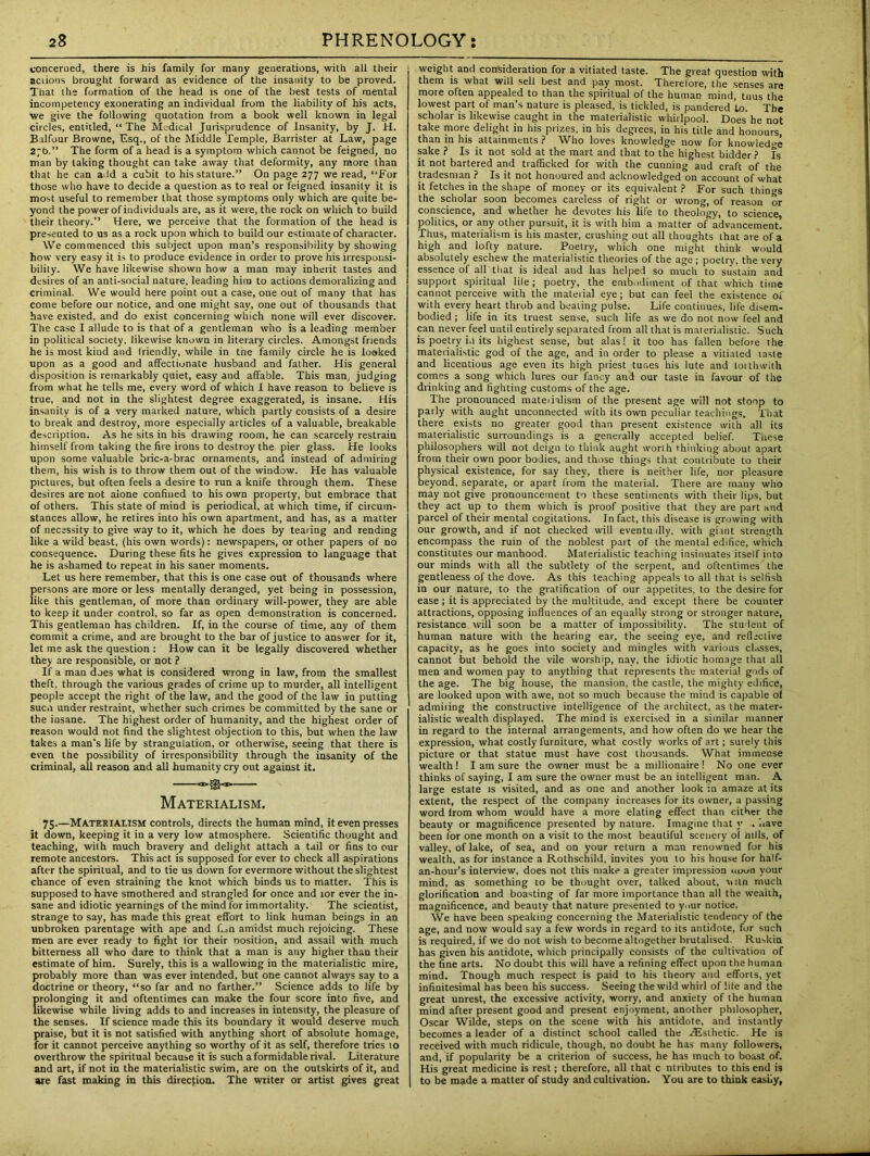 concerned, there is his family for many generations, with all their actions brought forward as evidence of the insanity to be proved. That the formation of the head is one of the best tests of mental incompetency exonerating an individual from the liability of his acts, we give the following quotation irom a book well known in legal circles, entitled, “The Medical Jurisprudence of Insanity, by J. H. Balfour Browne, Esq., of the Middle Temple, Barrister at Law, page 2;b.” The form of a head is a symptom which cannot be feigned, no man by taking thought can take away that deformity, any more than that he can add a cubit to his stature.” On page 277 we read, “For those who have to decide a question as to real or feigned insanity it is most useful to remember that those symptoms only which are quite be- yond the power of individuals are, as it were, the rock on which to build their theory.” Here, we perceive that the formation of the head is presented to us as a rock upon which to build our estimate of character. We commenced this subject upon man’s responsibility by showing how very easy it is to produce evidence in order to prove his irresponsi- bility. We have likewise shown how a man may inherit tastes and desires of an anti-social nature, leading him to actions demoralizing and criminal. We would here point out a case, one out of many that has come before our notice, and one might say, one out of thousands that have existed, and do exist concerning which none will ever discover. The case I allude to is that of a gentleman who is a leading member in political society, likewise known in literary circles. Amongst friends he is most kind and friendly, while in tne family circle he is looked upon as a good and affectionate husband and father. His general disposition is remarkably quiet, easy and affable. This man, judging from what he tells me, every word of which I have reason to believe is true, and not in the slightest degree exaggerated, is insane. His insanity is of a very marked nature, which partly consists of a desire to break and destroy, more especially articles of a valuable, breakable description. As he sits in his drawing room, he can scarcely restrain himself from taking the fire irons to destroy the pier glass. He looks upon some valuable bric-a-brac ornaments, and instead of admiring them, his wish is to throw them out of the window. He has valuable pictures, but often feels a desire to run a knife through them. These desires are not alone confined to his own property, but embrace that of others. This state of mind is periodical, at which time, if circum- stances allow, he retires into his own apartment, and has, as a matter of necessity to give way to it, which he does by tearing and rending like a wild beast, (his own words): newspapers, or other papers of no consequence. During these fits he gives expression to language that he is ashamed to repeat in his saner moments. Let us here remember, that this is one case out of thousands where persons are more or less mentally deranged, yet being in possession, like this gentleman, of more than ordinary will-power, they are able to keep it under control, so far as open demonstration is concerned. This gentleman has children. If, in the course of time, any of them commit a crime, and are brought to the bar of justice to answer for it, let me ask the question : How can it be legally discovered whether they are responsible, or not ? If a man does what is considered wrong in law, from the smallest theft, through the various grades of crime up to murder, all intelligent people accept the right of the law, and the good of the law in putting sucn under restraint, whether such crimes be committed by the sane or the insane. The highest order of humanity, and the highest order of reason would not find the slightest objection to this, but when the law takes a man’s life by strangulation, or otherwise, seeing that there is even the possibility of irresponsibility through the insanity of the criminal, all reason and all humanity cry out against it. ~>®<*» Materialism. 75.—Materialism controls, directs the human mind, it even presses it down, keeping it in a very low atmosphere. Scientific thought and teaching, with much bravery and delight attach a tail or fins to our remote ancestors. This act is supposed for ever to check all aspirations after the spiritual, and to tie us down for evermore without the slightest chance of even straining the knot which binds us to matter. This is supposed to have smothered and strangled for once and lor ever the in- sane and idiotic yearnings of the mind for immortality. The scientist, strange to say, has made this great effort to link human beings in an unbroken parentage with ape and fioti amidst much rejoicing. These men are ever ready to fight lor their nosition, and assail with much bitterness all who dare to think that a man is any higher than their estimate of him. Surely, this is a wallowing in the materialistic mire, probably more than was ever intended, but one cannot always say to a doctrine or theory, “so far and no farther.” Science adds to life by prolonging it and oftentimes can make the four score into five, and likewise while living adds to and increases in intensity, the pleasure of the senses. If science made this its boundary it would deserve much praise, but it is not satisfied with anything short of absolute homage, for it cannot perceive anything so worthy of it as self, therefore tries to overthrow the spiritual because it is such a formidable rival. Literature and art, if not in the materialistic swim, are on the outskirts of it, and are fast making in this direction. The writer or artist gives great weight and consideration for a vitiated taste. The great question with them is what will sell best and pay most. Therefore, the senses are more often appealed to than the spiritual of the human mind, tnus the lowest part of man’s nature is pleased, is tickled, is pandered to. The scholar is likewise caught in the materialistic whirlpool. Does he not take more delight in his prizes, in his degrees, in his title and honours, than in his attainments ? Who loves knowledge now for knowledge sake ? Is it not sold at the mart and that to the highest bidder? Is it not bartered and trafficked for with the cunning aud craft of the tradesman ? Is it not honoured and acknowledged on account of what it fetches in the shape of money or its equivalent ? For such things the scholar soon becomes careless of right or wrong, of reason or conscience, and whether he devotes his life to theology, to science politics, or any other pursuit, it is with him a matter of advancement! Thus, materialism is his master, crushing out all thoughts that ore of a high and lofty nature. Poetry, which one might think would absolutely eschew the materialistic theories of the age ; poetry, the very essence of all that is ideal and has helped so much to sustain and support spiritual lile; poetry, the embodiment of that which time cannot perceive with the material eye; but can feel the existence of with every heart throb and beating pulse. Life continues, life disem- bodied ; life in its truest sense, such life as we do not now feel and can never feel until entirely separated from all that is materialistic. Such is poetry i.i its highest sense, but alas! it too has fallen before the materialistic god of the age, and in order to please a vitiated taste and licentious age even its high priest tunes his lute and torthwith comes a song which lures our fancy and our taste in favour of the drinking and fighting customs of the age. The pronounced materialism of the present age will not stoop to parly with aught unconnected with its own peculiar teachings. That there exists no greater good than present existence with all its materialistic surroundings is a generally accepted belief. These philosophers will not deign to think aught worth thinking about apart from their own poor bodies, and those things that contribute to their physical existence, for say they, there is neither life, nor pleasure beyond, separate, or apart from the material. There are many who may not give pronouncement to these sentiments with their lips, but they act up to them which is proof positive that they are part and parcel of their mental cogitations. In fact, this disease is growing with our growth, and if not checked will eventu illy, with giant strength encompass the ruin of the noblest part of the mental edifice, which constitutes our manhood. Materialistic teaching insinuates itself into our minds with all the subtlety of the serpent, and oftentimes the gentleness of the dove. As this teaching appeals to all that is selfish in our nature, to the gratification of our appetites, to the desire for ease ; it is appreciated by the multitude, and except there be counter attractions, opposing influences of an equally strong or stronger nature, resistance will soon be a matter of impossibility. The student of human nature with the hearing ear, the seeing eye, and reflective capacity, as he goes into society and mingles with various classes, cannot but behold the vile worship, nay, the idiotic homage that all men and women pay to anything that represents the materia! gods of the age. The big house, the mansion, the castle, the mighty edifice, are looked upon with awe, not so much because the mind is capable of admiring the constructive intelligence of the architect, as the mater- ialistic wealth displayed. The mind is exercised in a similar manner in regard to the internal arrangements, and how often do we hear the expression, what costly furniture, what costly works of art; surely this picture or that statue must have cost thousands. What immense wealth 1 I am sure the owner must be a millionaire! No one ever thinks of saying, I am sure the owner must be an intelligent man. A large estate is visited, and as one and another look in amaze at its extent, the respect of the company increases for its owner, a passing word lrom whom would have a more elating effect than cither the beauty or magnificence presented by nature. Imagine that v . have been for one month on a visit to the most beautiful scenery o( mils, of valley, of lake, of sea, and on your return a man renowned for his wealth, as for instance a Rothschild, invites you to his house for half- an-hour’s interview, does not this make a greater impression noon your mind, as something to be thought over, talked about, Mini much glorification and boasting of far more importance than all the weailh, magnificence, and beauty that nature presented to y.iur notice. We have been speaking concerning the Materialistic tendency of the age, and now would say a few words in regard to its antidote, for such is required, if we do not wish to become altogether brutalised. Ruskin has given his antidote, which principally consists of the cultivation of the fine arts. No doubt this will have a refining effect upon the human mind. Though much respect is paid to his theory and efforts, yet infinitesimal has been his success. Seeing the wild whirl of life and the great unrest, the excessive activity, worry, and anxiety of the human mind after present good and present enjoyment, another philosopher, Oscar Wilde, steps on the scene with his antidote, and instantly becomes a leader of a distinct school called the ^Esthetic. He is received with much ridicule, though, no doubt he has many followers, and, if popularity be a criterion of success, he has much to boast of. His great medicine is rest; therefore, all that c ntributes to this end is to be made a matter of study and cultivation. You are to think easily,