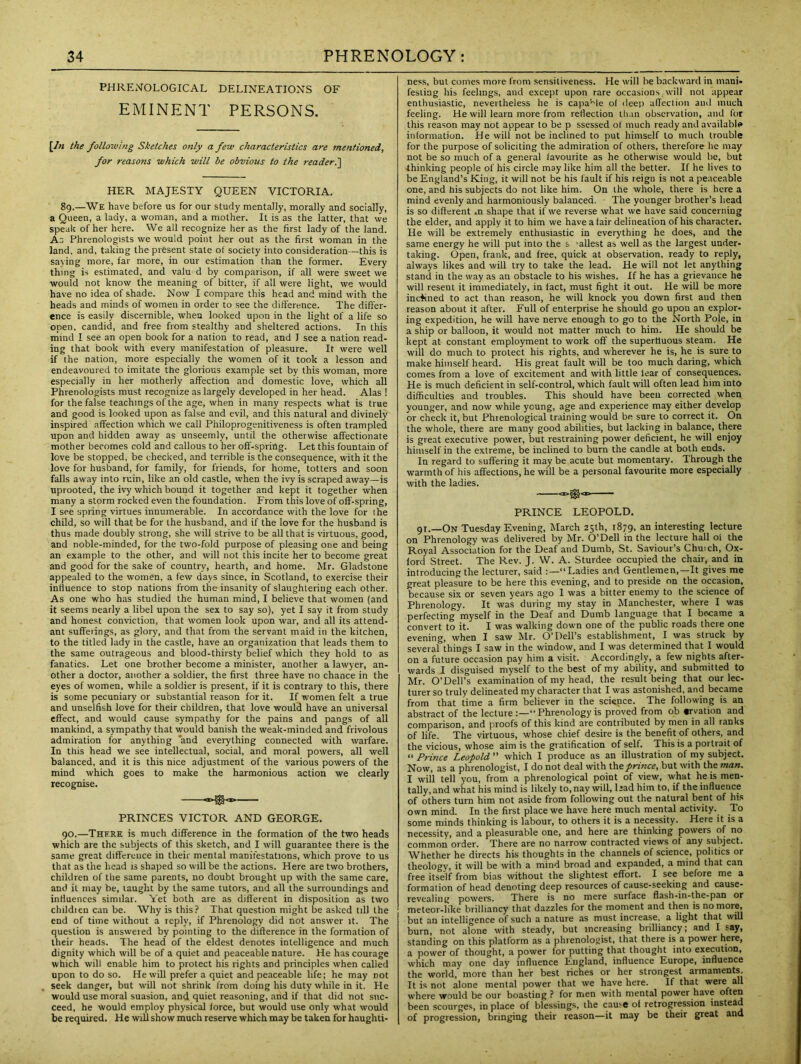 PHRENOLOGICAL DELINEATIONS OF EMINENT PERSONS. [In the following Sketches only a few characteristics are mentioned, for reasons which will be obvious to the reader.] HER MAJESTY QUEEN VICTORIA. 89.—We have before us for our study mentally, morally and socially, a Queen, a lady, a woman, and a mother. It is as the latter, that we speak of her here. We all recognize her as the first lady of the land. As Phrenologists we would point her out as the first woman in the land, and, taking the present state of society into consideration—this is saying more, far more, in our estimation than the former. Every thing is estimated, and valu d by comparison, if all were sweet we would not know the meaning of bitter, if all were light, we would have no idea of shade. Now I compare this head and mind with the heads and minds of women in order to see the difference. The differ- ence is easily discernible, when looked upon in the light of a life so open, candid, and free from stealthy and sheltered actions. In this mind I see an open book for a nation to read, and I see a nation read- ing that book with every manifestation of pleasure. It were well if the nation, more especially the women of it took a lesson and endeavoured to imitate the glorious example set by this woman, more especially in her motherly affection and domestic love, which all Phrenologists must recognize as largely developed in her head. Alas ! for the false teachings of the age, when in many respects what is true and good is looked upon as false and evil, and this natural and divinely inspired affection which we call Philoprogenitiveness is often trampled upon and hidden away as unseemly, until the otherwise affectionate mother becomes cold and callous to her off-spring. Let this fountain of love be stopped, be checked, and terrible is the consequence, with it the love for husband, for family, for friends, for home, totters and soon falls away into ruin, like an old castle, when the ivy is scraped away—is uprooted, the ivy which bound it together and kept it together when many a storm rocked even the foundation. From this love of off-spring, I see spring virtues innumerable. In accordance with the love for the child, so will that be for the husband, and if the love for the husband is thus made doubly strong, she will strive to be all that is virtuous, good, and noble-minded, for the two-fold purpose of pleasing one and being an example to the other, and will not this incite her to become great and good for the sake of country, hearth, and home. Mr. Gladstone appealed to the women, a few days since, in Scotland, to exercise their influence to stop nations from the insanity of slaughtering each other. As one who has studied the human mind, I believe that women (and it seems nearly a libel upon the sex to say so), yet I say it from study and honest conviction, that women look upon war, and all its attend- ant sufferings, as glory, and that from the servant maid in the kitchen, to the titled lady in the castle, have an organization that leads them to the same outrageous and blood-thirsty belief which they hold to as fanatics. Let one brother become a minister, another a lawyer, an- other a doctor, another a soldier, the first three have no chance in the eyes of women, while a soldier is present, if it is contrary to this, there is some pecuniary or substantial reason for it. If women felt a true and unselfish love for their children, that love would have an universal effect, and would cause sympathy for the pains and pangs of all mankind, a sympathy that would banish the weak-minded and frivolous admiration for anything ‘and everything connected with warfare. In this head we see intellectual, social, and moral powers, all well balanced, and it is this nice adjustment of the various powers of the mind which goes to make the harmonious action we clearly recognise. PRINCES VICTOR AND GEORGE. 90.—There is much difference in the formation of the two heads which are the subjects of this sketch, and I will guarantee there is the same great difference in their mental manifestations, which prove to us that as the head is shaped so will be the actions. Here are two brothers, children of the same parents, no doubt brought up with the same care, and it may be, taught by the same tutors, and all the surroundings and influences similar. Yet both are as different in disposition as two childien can be. Why is this? That question might be asked til) the end of time without a reply, if Phrenology did not answer it. The question is answeied by pointing to the difference in the formation of their heads. The head of the eldest denotes intelligence and much dignity which will be of a quiet and peaceable nature. He has courage which will enable him to protect his rights and principles when called upon to do so. He will prefer a quiet and peaceable life; he may not seek danger, but will not shrink from doing his duty while in it. He would use moral suasion, and quiet reasoning, and if that did not suc- ceed, he would employ physical force, but would use only what would be required. He will show much reserve which may be taken for haughti- ness, but comes more from sensitiveness. He will be backward in mani- festing his feelings, and except upon rare occasions will not appear enthusiastic, nevertheless he is capable of deep affection and much feeling. He will learn more from reflection than observation, and for this reason may not appear to be p ssessed of much ready and available information. He will not be inclined to put himself to much trouble for the purpose of soliciting the admiration of others, therefore he may not be so much of a general favourite as he otherwise would be, but thinking people of his circle may like him all the better. If he lives to be England’s King, it will not be his fault if his reign is not a peaceable one, and his subjects do not like him. On the whole, there is here a mind evenly and harmoniously balanced. The younger brother’s head is so different ±n shape that if we reverse what we have said concerning the elder, and apply it to him we have a fair delineation of his character. He will be extremely enthusiastic in everything he does, and the same energy he will put into the s 'allest as well as the largest under- taking. Open, frank, and free, quick at observation, ready to reply, always likes and will try to take the lead. He will not let anything stand in the way as an obstacle to his wishes. If he has a grievance he will resent it immediately, in fact, must fight it out. He will be more inclined to act than reason, he will knock you down first and then reason about it after. Full of enterprise he should go upon an explor- ing expedition, he will have nerve enough to go to the North Pole, in a ship or balloon, it would not matter much to him. He should be kept at constant employment to work off the superfluous steam. He will do much to protect his rights, and wherever he is, he is sure to make himself heard. His great fault will be too much daring, which comes from a love of excitement and with little lear of consequences. He is much deficient in self-control, which fault will often lead him into difficulties and troubles. This should have been corrected when younger, and now while young, age and experience may either develop or check it, but Phrenological training would be sure to correct it. On the whole, there are many good abilities, but lacking in balance, there is great executive power, but restraining power deficient, he will enjoy himself in the extreme, be inclined to burn the candle at both ends. In regard to suffering it may be acute but momentary. Through the warmth of his affections, he will be a personal favourite more especially with the ladies. <E.0<r PRINCE LEOPOLD. 91.—On Tuesday Evening, March 25th, 1879, an interesting lecture on Phrenology was delivered by Mr. O’Dell in the lecture hall of the Royal Association for the Deaf and Dumb, St. Saviour’s Chmch, Ox- ford Street. The Rev. J. W. A. Sturdee occupied the chair, and in introducing the lecturer, said “Ladies and Gentlemen,—It gives me great pleasure to be here this evening, and to preside on the occasion, because six or seven years ago 1 was a bitter enemy to the science of Phrenology. It was during my stay in Manchester, where I was perfecting myself in the Deaf and Dumb language that I became a convert to it. I was walking down one of the public roads there one evening, when I saw Mr. O’Dell’s establishment, I was struck by several things I saw in the window, and I was determined that I would on a future occasion pay him a visit. Accordingly, a few nights after- wards I disguised myself to the best of my ability, and submitted to Mr. O’Dell’s examination of my head, the result being that our lee- turerso truly delineated my character that I was astonished, and became from that time a firm believer in the science. The following is an abstract of the lecture:—“Phrenologyis proved from ob ervation and comparison, and proofs of this kind are contributed by men in all ranks of life. The virtuous, whose chief desire is the benefit of others, and the vicious, whose aim is the gratification of self. This is a portrait of “ Prince Leopold ” which I produce as an illustration of my subject. Now, as a phrenologist, I do not deal with the prince, but with the man. I will tell you, from a phrenological point of view, what he is men- tally, and what his mind is likely to, nay will, Had him to, if the influence of others turn him not aside from following out the natural bent of his own mind. In the first place we have here much mental activity. To some minds thinking is labour, to others it is a necessity. Here it is a necessity, and a pleasurable one, and here are thinking powers of no common order. There are no narrow contracted views of any subject. Whether he directs his thoughts in the channels of science, politics or theology, it will be with a mind broad and expanded, a mind that can free itself from bias without the slightest effort. I see before me a formation of head denoting deep resources of cause-seeking and cause- revealing powers. There is no mere surface flash-in-the-pan or meteor-like brilliancy that dazzles for the moment and then is no more, but an intelligence of such a nature as must increase, a light that will burn, not alone with steady, but increasing brilliancy; and I say, standing on this platform as a phrenologist, that there is a power here, a power of thought, a power for putting that thought into execution, which may one day influence England, influence Europe, influence the world, more than her best riches or her strongest armaments. It is not alone mental power that we have here. If that were all where would be our boasting ? for men with mental power have often been scourges, in place of blessings, the cause of retrogression instead of progression, bringing their reason—it may be their great and