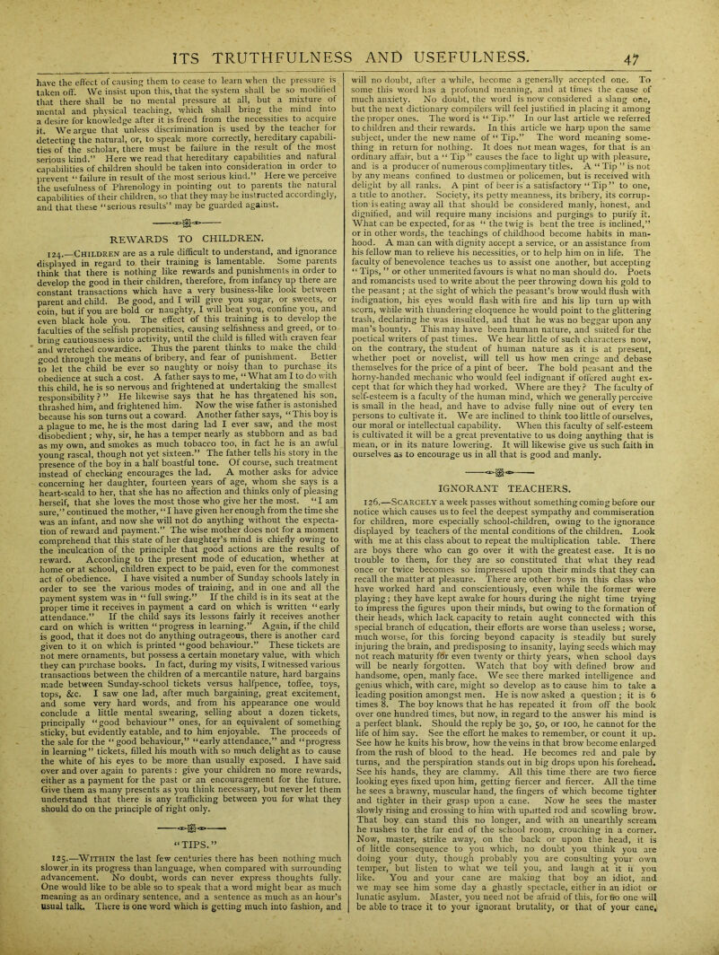 have the effect of causing them to cease to learn when the pressure is. taken off. We insist upon this, that the system shall be so modified that there shall be no mental pressure at all, but a mixture of mental and physical teaching, which shall bring the mind into a desire for knowledge after it is freed from the necessities to acquire it. We argue that unless discrimination is used by the teacher for detecting the natural, or, to speak more correctly, hereditary capabili- ties of the scholar, there must be failure in the result of the most serious kind.** Here we read that hereditary capabilities and natural capabilities of children should be taken into consideration in order to prevent “ failure in result of the most serious kind.” Here we perceive the usefulness of Phrenology in pointing out to parents the natural capabilities of their children, so that they maybe instructed accordingly, and that these “serious results” may be guarded against. — REWARDS TO CHILDREN. 124.—Children are as a rule difficult to understand, and ignorance displayed in regard to their training is lamentable. Some parents think that there is nothing like rewards and punishments in order to develop the good in their children, therefore, from infancy up there are constant transactions which have a very business-like look between parent and child. Be good, and I will give you sugar, or sweets, or coin, but if you are bold or naughty, I will beat you, confine you, and even black hole you. The effect of this training is to develop the faculties of the selfish propensities, causing selfishness and greed, or to bring cautiousness into activity, until the child is filled With craven fear ’ anj wretched cowardice. Thus the parent thinks to make the child good through the means of bribery, and fear of punishment. Better to let the child be ever so naughty or noisy than to purchase its obedience at such a cost. A father says to me, “What am I to do with this child, he is so nervous and frightened at undertaking the smallest responsibility?” He likewise says that he has threatened his son, thrashed him, and frightened him. Now the wise father is astonished because his son turns out a coward. Another father says, “This boy is a plague to me, he is the most daring lad I ever saw, and the most disobedient; why, sir, he has a temper nearly as stubborn and as bad as my own, and smokes as much tobacco too, in fact he is an awful young rascal, though not yet sixteen.” The father tells his story in the presence of the boy in a half boastful tone. Of course, such treatment instead of checking encourages the lad. A mother asks for advice concerning her daughter, fourteen years of age, whom she says is a heart-scald to her, that she has no affection and thinks only of pleasing herself, that she loves the most those who give her the most. “I am sure,” continued the mother, “I have given her enough from the time she was an infant, and now she will not do anything without the expecta- tion of reward and payment.” The wise mother does not for a moment comprehend that this state of her daughter’s mind is chiefly owing to the inculcation of the principle that good actions are the results of reward. According to the present mode of education, whether at home or at school, children expect to be paid, even for the commonest act of obedience. I have visited a number of Sunday schools lately in order to see the various modes of training, and in one and all the payment system was in “ full swing.” If the child is in its seat at the proper time it receives in payment a card on which is written “ early attendance.” If the child says its lessons fairly it receives another card on which is written “progress in learning.” Again, if the child is good, that it does not do anything outrageous, there is another card given to it on which is printed “good behaviour.” These tickets are not mere ornaments, but possess a certain monetary value, with which they can purchase books. In fact, during my visits, I witnessed various transactions between the children of a mercantile nature, hard bargains made between Sunday-school tickets versus halfpence, toffee, toys, tops, &c. I saw one lad, after much bargaining, great excitement, and some very hard words, and from his appearance one would conclude a little mental swearing, selling about a dozen tickets, principally “good behaviour” ones, for an equivalent of something sticky, but evidently eatable, and to him enjoyable. The proceeds of the sale for the “ good behaviour,” “early attendance,” and “progress in learning” tickets, filled his mouth with so much delight as to cause the white of his eyes to be more than usually exposed. I have said over and over again to parents : give your children no more rewards, either as a payment for the past or an encouragement for the future. Give them as many presents as you think necessary, but never let them understand that there is any trafficking between you for what they should do on the principle of right only. <‘>©<I>—— “ TIPS.” 125..—Within the last few centuries there has been nothing much slower in its progress than language, when compared with surrounding advancement. No doubt, words can never express thoughts fully. One would like to be able so to speak that a word might bear as much meaning as an ordinary sentence, and a sentence as much as an hour’s Usual talk. There is one word which is getting much into fashion, and will no doubt, after a while, become a generally accepted one. To some this word has a profound meaning, and at times the cause of much anxiety. No doubt, the word is now considered a slang one, but the next dictionary compilers will feel justified in placing it among the proper ones. The word is “ Tip.” In our last article we referred to children and their rewards. In this article we harp upon the same subject, under the new name of “ Tip.” The word meaning some- thing in return for nothing. It does not mean wages, for that is an ordinary affair, but a “ Tip ” causes the face to light up with pleasure, and is a producer of numerous complimentary titles. A “ Tip ” is not by any means confined to dustmen or policemen, but is received with delight by all ranks. A pint of beer is'a satisfactory “ Tip ” to one, a title to another. Society, its petty meanness, its bribery, its corrup- tion is eating away all that should be considered manly, honest, and dignified, and wiil require many incisions and purgings to purify it. What can be expected, foras “ the twig is bent the tree is inclined,” or in other words, the teachings of childhood become habits in man- hood. A man can with dignity accept a service, or an assistance from his fellow man to relieve his necessities, or to help him on in life. The faculty of benevolence teaches us to assist one another, but accepting “ Tips, ” or other unmerited favours is what no man should do. Poets and romancists used to write about the peer throwing down his gold to the peasant; at the sight of which the peasant’s brow would flush with indignation, his eyes would flash with fire and his lip turn up with scorn, while with thundering eloquence he would point to the glittering trash, declaring he was insulted, and that he was no beggar upon any man’s bounty. This may have been human nature, and suited for the poetical writers of past times. We hear little of such characters now, on the contrary, the student of human nature as it is at present, whether poet or novelist, will tell us how men cringe and debase themselves for the price of a pint of beer. The bold peasant and the horny-handed mechanic who would feel indignant if offered aught ex- cept that for which they had worked. Where are they? The faculty of self-esteem is a faculty of the human mind, which we generally perceive is small in the head, and have to advise fully nine out of every ten persons to cultivate it. We are inclined to think too little of ourselves, our moral or intellectual capability. When this faculty of self-esteem is cultivated it will be a great preventative to us doing anything that is mean, or in its nature lowering. It will likewise give us such faith in ourselves as to encourage us in all that is good and manly. «»$• IGNORANT TEACHERS. 126.—Scarcely a week passes without something coming before our notice which causes us to feel the deepest sympathy and commiseration for children, more especially school-children, owing to the ignorance displayed by teachers of the mental conditions of the children. Look with me at this class about to repeat the multiplication table. There are boys there who can go over it with the greatest ease. It is no trouble to them, for they are so constituted that what they read once or twice becomes so impressed upon their minds that they can recall the matter at pleasure. There are other boys in this class who have worked hard and conscientiously, even while the former were playing; they have kept awake for hours during the night time trying to impress the figures upon their minds, but owing to the formation of their heads, which lack capacity to retain aught connected with this special branch of education, their efforts are worse than useless ; worse, much worse, for this forcing beyond capacity is steadily but surely injuring the brain, and predisposing to insanity, laying seeds which may not reach maturity for even twenty or thirty years, when school days will be nearly forgotten. Watch that boy with defined brow and handsome, open, manly face. We see there marked intelligence and genius which, with care, might so develop as to cause him to take a leading position amongst men. He is now asked a question ; it is 6 times 8. The boy knows that he has repeated it from off the book over one hundred times, but now, in regard to the answer his mind is a perfect blank. Should the reply be 30, 50, or 100, he cannot for the life of him say. See the effort he makes to remember, or count it up. See how he knits his brow, how the veins in that brow become enlarged from the rush of blood to the head. He becomes red and pale by turns, and the perspiration stands out in big drops upon his forehead. See his hands, they are clammy. All this time there are two fierce looking eyes fixed upon him, getting fiercer and fiercer. All the time he sees a brawny, muscular hand, the fingers of which become tighter and tighter in their grasp upon a cane. Now he sees the master slowly rising and crossing to him with uputted rod and scowling brow. That boy can stand this no longer, and with an unearthly scream he rushes to the far end of the school room, crouching in a corner. Now, master, strike away, on the back or upon the head, it is of little consequence to you which, no doubt you think you are doing your duty, though probably you are consulting your own temper, but listen to what we tell you, and laugh at it if you like. You and your cane are making that boy an idiot, and we may see him some day a ghastly spectacle, either in an idiot or lunatic asylum. Master, you need not be afraid of this, for no one will be able to trace it to your ignorant brutality, or that of your cane.