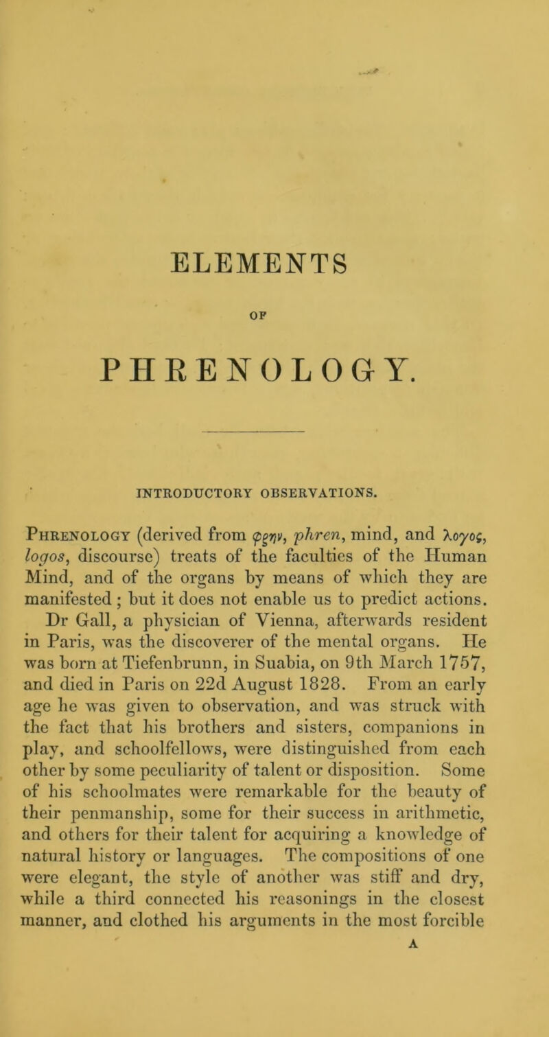 ELEMENTS OF PHRENOLOGY. INTRODUCTORY OBSERVATIONS. Phrenology (derived from <pgnv, phren, mind, and Aoyo;, logos, discourse) treats of the faculties of the Human Mind, and of the organs by means of which they are manifested; but it does not enable us to pi'edict actions. Dr Gall, a physician of Vienna, afterwards resident in Paris, was the discoverer of the mental organs. He was born at Tiefenbrunn, in Suabia, on 9th March 1757, and died in Paris on 22d August 1828. From an early age he was given to observation, and was struck with the fact that his brothers and sisters, companions in play, and schoolfellows, wrere distinguished from each other by some peculiarity of talent or disposition. Some of his schoolmates were remarkable for the beauty of their penmanship, some for their success in arithmetic, and others for their talent for acquiring a knowledge of natural history or languages. The compositions of one were elegant, the style of another was stiff and dry, while a third connected his reasonings in the closest manner, and clothed his arguments in the most forcible A