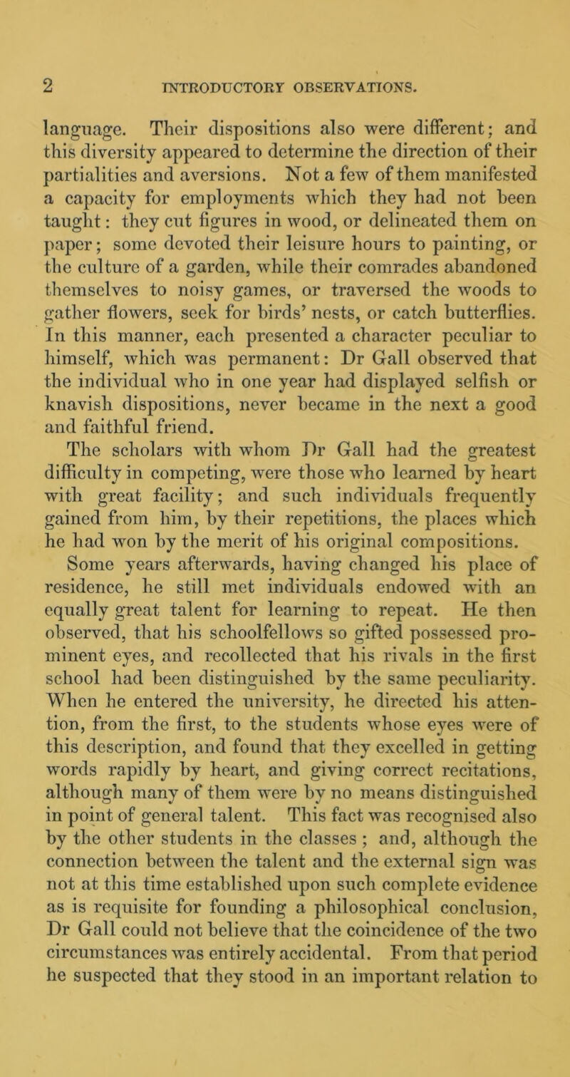 language. Their dispositions also were different; and this diversity appeared to determine the direction of their partialities and aversions. Not a few of them manifested a capacity for employments which they had not been taught: they cut figures in wood, or delineated them on paper; some devoted their leisure hours to painting, or the culture of a garden, while their comrades abandoned themselves to noisy games, or traversed the woods to gather flowers, seek for birds’ nests, or catch butterflies. In this manner, each presented a character peculiar to himself, which was permanent: Dr Gall observed that the individual who in one year had displayed selfish or knavish dispositions, never became in the next a good and faithful friend. The scholars with whom Dr Gall had the greatest difficulty in competing, were those who learned by heart with great facility; and such individuals frequently gained from him, by their repetitions, the places which he had won by the merit of his original compositions. Some years afterwards, having changed his place of residence, he still met individuals endowed with an equally great talent for learning to repeat. He then observed, that his schoolfellows so gifted possessed pro- minent eyes, and recollected that his rivals in the first school had been distinguished by the same peculiarity. When he entered the university, he directed his atten- tion, from the first, to the students whose eyes were of this description, and found that they excelled in getting words rapidly by heart, and giving correct recitations, although many of them were by no means distinguished in point of general talent. This fact was recognised also by the other students in the classes ; and, although the connection between the talent and the external sign was not at this time established upon such complete evidence as is requisite for founding a philosophical conclusion. Dr Gall could not believe that the coincidence of the two circumstances was entirely accidental. From that period he suspected that they stood in an important relation to