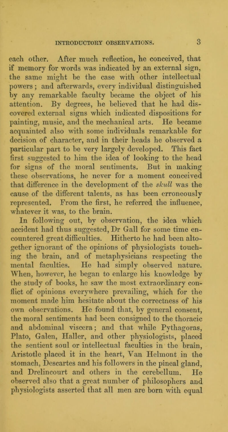 each other. After much reflection, he conceived, that if memory for words was indicated by an external sign, the same might he the case with other intellectual powers ; and afterwards, every individual distinguished by any remarkable faculty became the object of his attention. Bv degrees, he believed that he had dis- covered external signs which indicated dispositions for painting, music, and the mechanical arts. He became acquainted also with some individuals remarkable for decision of character, and in their heads he observed a particular part to be very largely developed. This fact first suggested to him the idea of looking to the head for signs of the moral sentiments. But in making these observations, he never for a moment conceived that difference in the development of the skull was the cause of the different talents, as has been erroneously represented. From the first, he referred the influence, whatever it was, to the brain. In following out, by observation, the idea which accident had thus suggested, Dr Gall for some time en- countered great difficulties. Hitherto he had been alto- gether ignorant of the opinions of physiologists touch- ing the brain, and of metaphysicians respecting the mental faculties. He had simply observed nature. When, however, he began to enlarge his knowledge by the study of books, he saw the most extraordinary con- flict of opinions everywhere prevailing, which for the moment made him hesitate about the correctness of his own observations. He found that, by general consent, the moral sentiments had been consigned to the thoracic and abdominal viscera; and that while Pythagoras, Plato, Galen, Haller, and other physiologists, placed the sentient soul or intellectual faculties in the brain, Aristotle placed it in the heart, Van Ilelmont in the stomach, Descartes and his followers in the pineal gland, and Drelincourt and others in the cerebellum. He observed also that a great number of philosophers and physiologists asserted that all men are born with equal