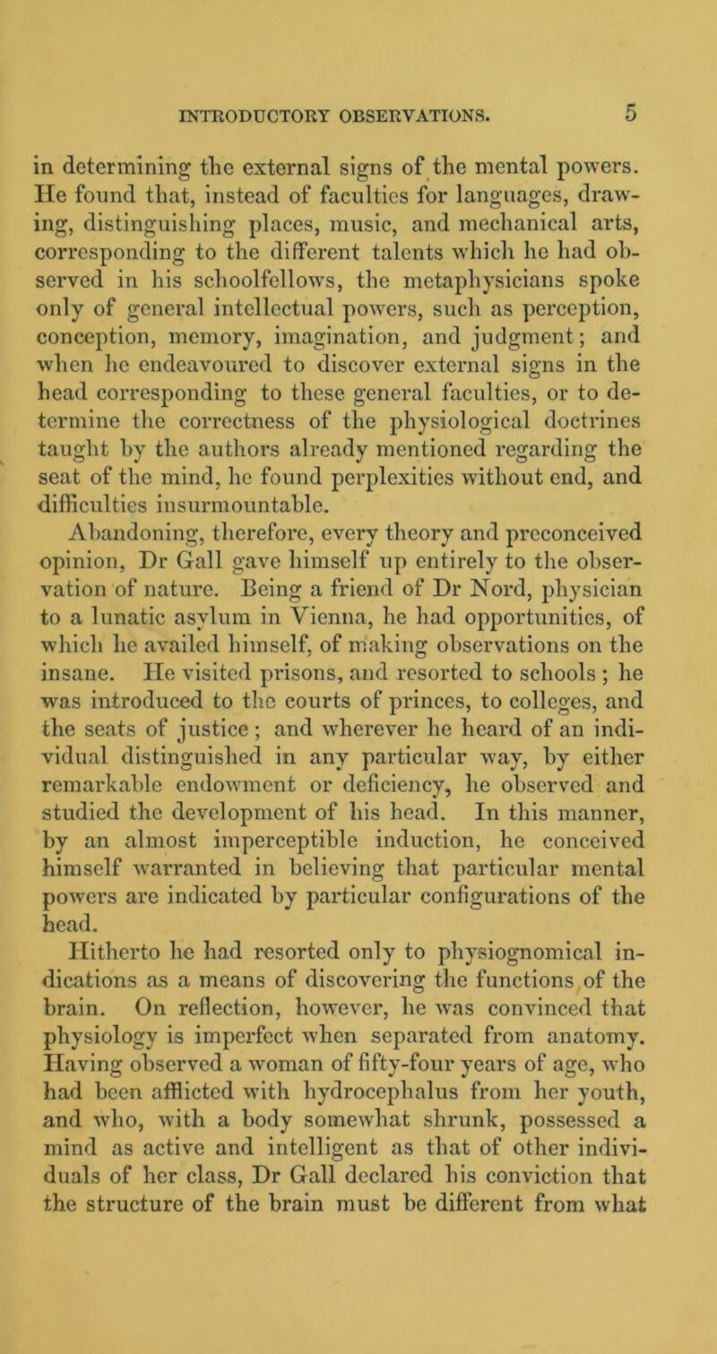 in determining the external signs of the mental powers. He found that, instead of faculties for languages, draw- ing, distinguishing places, music, and mechanical arts, corresponding to the different talents which he had ob- served in his schoolfellows, the metaphysicians spoke only of general intellectual powers, such as perception, conception, memory, imagination, and judgment; and when lie endeavoured to discover external signs in the head corresponding to these general faculties, or to de- termine the correctness of the physiological doctrines taught by the authors already mentioned regarding the seat of the mind, he found perplexities without end, and difficulties insurmountable. Abandoning, therefore, every theory and preconceived opinion, Dr Gall gave himself up entirely to the obser- vation of nature. Being a friend of Dr Nord, physician to a lunatic asylum in Vienna, he had opportunities, of which he availed himself, of making observations on the insane. He visited prisons, and resorted to schools ; he -was introduced to the courts of princes, to colleges, and the seats of justice ; and wherever he heal'd of an indi- vidual distinguished in any particular way, by either remarkable endowment or deficiency, he observed and studied the development of his head. In this manner, by an almost imperceptible induction, he conceived himself warranted in believing that particular mental powers are indicated by particular configurations of the head. Hitherto he had resorted only to physiognomical in- dications as a means of discovering the functions of the brain. On reflection, however, he was convinced that physiology is imperfect when separated from anatomy. Having observed a woman of fifty-four years of age, who had been afflicted with hydrocephalus from her youth, and who, with a body somewhat shrunk, possessed a mind as active and intelligent as that of other indivi- duals of her class, Dr Gall declared his conviction that the structure of the brain must be different from what