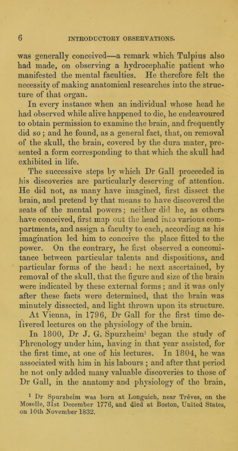 was generally conceived—a remark which. Tulpius also had made, on observing a hydrocephalic patient who manifested the mental faculties. He therefore felt the necessity of making anatomical researches into the struc- ture of that organ. In every instance when an individual whose head he had observed while alive happened to die, he endeavoui'ed to obtain permission to examine the brain, and frequently did so ; and he found, as a general fact, that, on removal of the skull, the brain, covered by the dura mater, pre- sented a form corresponding to that which the skull had exhibited in life. The successive steps by which Dr Gall proceeded in his discoveries are particularly deserving of attention. He did not, as many have imagined, first dissect the brain, and pretend by that means to have discovered the seats of the mental powers; neither did he, as others have conceived, first map out the head into various com- partments, and assign a faculty to each, according as his imagination led him to conceive the place fitted to the power. On the contrary, he first observed a concomi- tance between particular talents and dispositions, and particular forms of the head: he next ascertained, by removal of the skull, that the figure and size of the brain were indicated by these external forms ; and it was only after these facts were determined, that the brain was minutely dissected, and light thrown upon its structure. At Vienna, in 1796, Dr Gall for the first time de- livered lectures on the physiology of the brain. In 1800, Dr J. G. Spurzheim1 began the study of Phrenology under him, having in that year assisted, for the first time, at one of his lectures. In 1804, he was associated with him in his labours ; and after that period he not only added many valuable discoveries to those of Dr Gall, in the anatomy and physiology of the brain, 1 Dr Spurzheim was born at Longuich, near Treves, on the Moselle, 31st December 1776, and died at Boston, United States, on 10th November 1832.