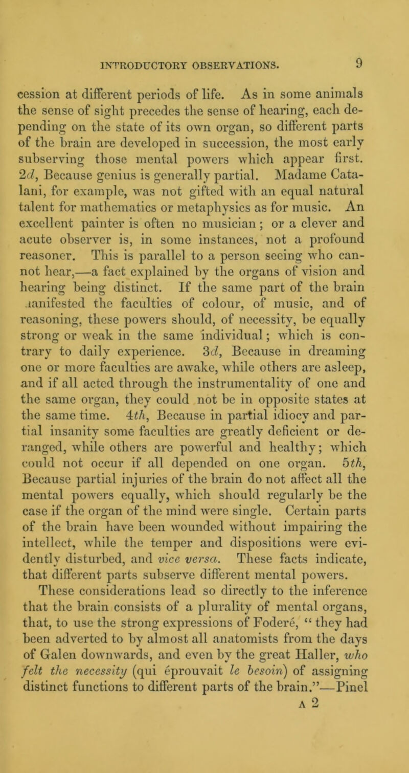 cession at different periods of life. As in some animals the sense of sight precedes the sense of hearing, each de- pending on the state of its own organ, so different parts of the brain are developed in succession, the most early subserving those mental powers which appear first. 2d, Because genius is generally partial. Madame Cata- lani, for example, was not gifted with an equal natural talent for mathematics or metaphysics as for music. An excellent painter is often no musician; or a clever and acute observer is, in some instances, not a profound reasoner. This is parallel to a person seeing who can- not hear,—a fact explained by the organs of vision and hearing being distinct. If the same part of the brain manifested the faculties of colour, of music, and of reasoning, these powers should, of necessity, be equally strong or weak in the same individual; which is con- trary to daily experience. 3d, Because in dreaming one or more faculties are awake, while others are asleep, and if all acted through the instrumentality of one and the same organ, they could not be in opposite states at the same time. 4th, Because in partial idiocy and par- tial insanity some faculties are greatly deficient or de- ranged, while others are powerful and healthy; which could not occur if all depended on one organ. 5th, Because partial injuries of the brain do not affect all the mental powers equally, which should regularly be the case if the organ of the mind were single. Certain parts of the brain have been wounded without impairing the intellect, while the temper and dispositions were evi- dently disturbed, and vice versa. These facts indicate, that different parts subserve different mental powers. These considerations lead so directly to the inference that the brain consists of a plurality of mental organs, that, to use the strong expressions of Fodere, “ they had been adverted to by almost all anatomists from the days of Galen downwards, and even by the great Haller, who felt the necessity (qui eprouvait le besoin) of assigning distinct functions to different parts of the brain.”—Pincl
