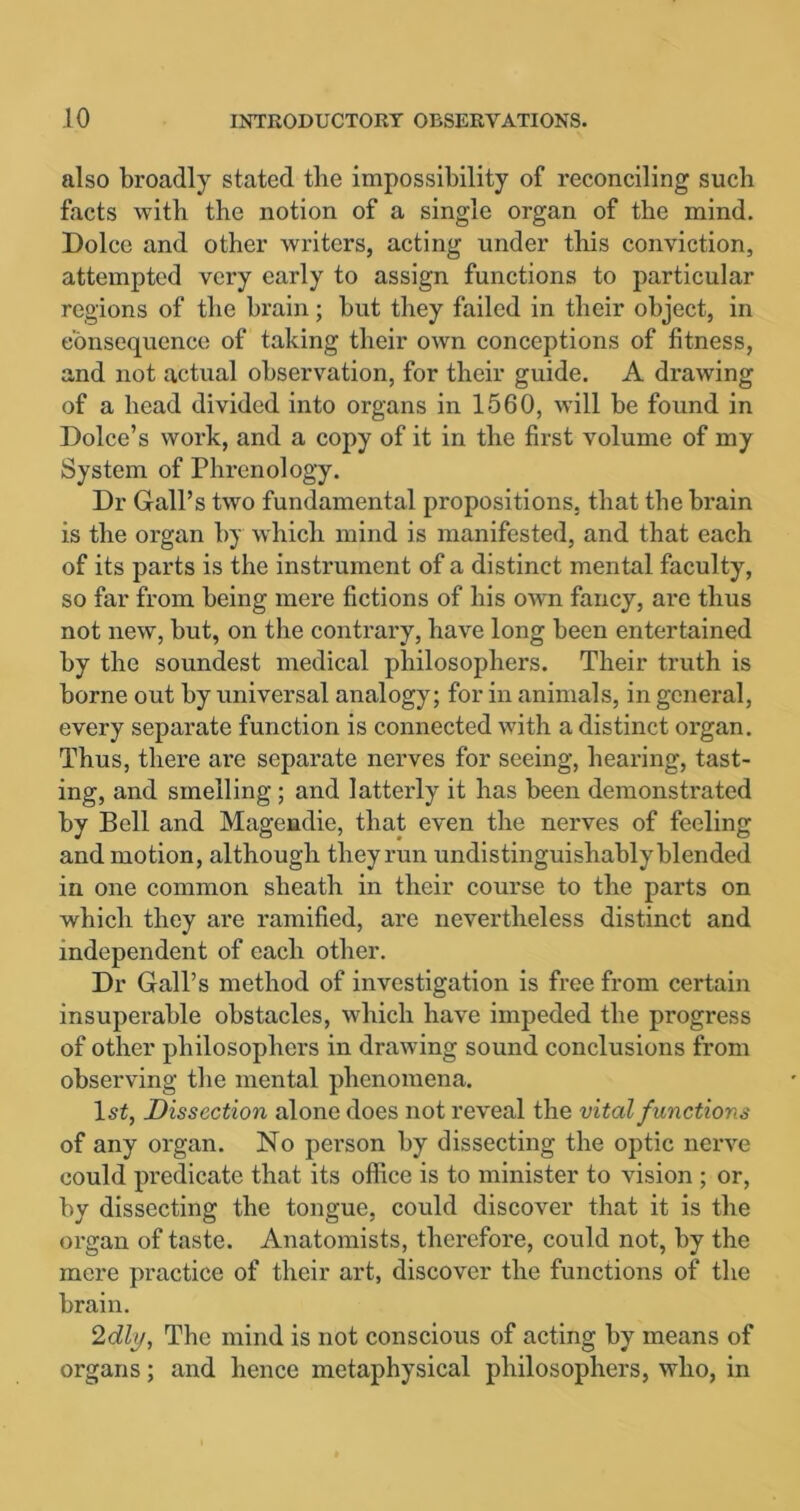 also broadly stated the impossibility of reconciling such facts with the notion of a single organ of the mind. Dolce and other writers, acting under this conviction, attempted very early to assign functions to particular regions of the brain; but they failed in their object, in consequence of taking their own conceptions of fitness, and not actual observation, for their guide. A drawing of a head divided into organs in 1560, will be found in Dolce’s work, and a copy of it in the first volume of my System of Phrenology. Dr Gall’s two fundamental propositions, that the brain is the organ by which mind is manifested, and that each of its parts is the instrument of a distinct mental faculty, so far from being mere fictions of his own fancy, are thus not new, but, on the contrary, have long been entertained by the soundest medical philosophers. Their truth is borne out by universal analogy; for in animals, in general, every separate function is connected with a distinct organ. Thus, there are separate nerves for seeing, hearing, tast- ing, and smelling ; and latterly it has been demonstrated by Bell and Magendie, that even the nerves of feeling and motion, although they run undistinguishably blended in one common sheath in their course to the parts on which they are ramified, are nevertheless distinct and independent of each other. Dr Gall’s method of investigation is free from certain insuperable obstacles, which have impeded the progress of other philosophers in drawing sound conclusions from observing the mental phenomena. 1st, Dissection alone does not reveal the vital functions of any organ. No person by dissecting the optic nerve could predicate that its office is to minister to vision ; or, by dissecting the tongue, could discover that it is the organ of taste. Anatomists, therefore, could not, by the mere practice of their art, discover the functions of the brain. 2dig, The mind is not conscious of acting by means of organs; and hence metaphysical philosophers, who, in