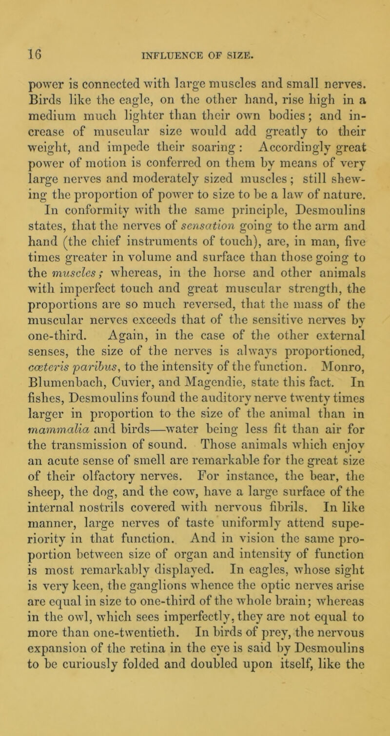 power is connected with large muscles and small nerves. Birds like the eagle, on the other hand, rise high in a medium much lighter than their own bodies; and in- crease of muscular size would add greatly to their weight, and impede their soaring: Accordingly great power of motion is conferred on them by means of very large nerves and moderately sized muscles ; still shew- ing the proportion of power to size to he a law of nature. In conformity with the same principle, Desmoulins states, that the nerves of sensation going to the arm and hand (the chief instruments of touch), are, in man, live times greater in volume and surface than those going to the muscles; whereas, in the horse and other animals with imperfect touch and great muscular strength, the proportions ai’e so much reversed, that the mass of the muscular nerves exceeds that of the sensitive nerves by one-third. Again, in the case of the other external senses, the size of the nerves is always proportioned, cceteris 'paribus, to the intensity of the function. Monro, Blumenbach, Cuvier, and Magendie, state this fact. In fishes, Desmoulins found the auditory nerve twenty times larger in proportion to the size of the animal than in mammalia and birds—water being less fit than air for the transmission of sound. Those animals which enjoy an acute sense of smell are remarkable for the great size of their olfactory nerves. For instance, the bear, the sheep, the dog, and the cow, have a large sui'face of the internal nostrils covered with nervous fibrils. In like manner, large nerves of taste uniformly attend supe- riority in that function. And in vision the same pro- portion between size of organ and intensity of function is most remarkably displayed. In eagles, whose sight is very keen, the ganglions whence the optic nerves arise are equal in size to one-third of the wdiole brain; whereas in the owl, which sees imperfectly, they are not equal to more than one-twentieth. In birds of prey, the nervous expansion of the retina in the eye is said by Desmoulins to be curiously folded and doubled upon itself, like the