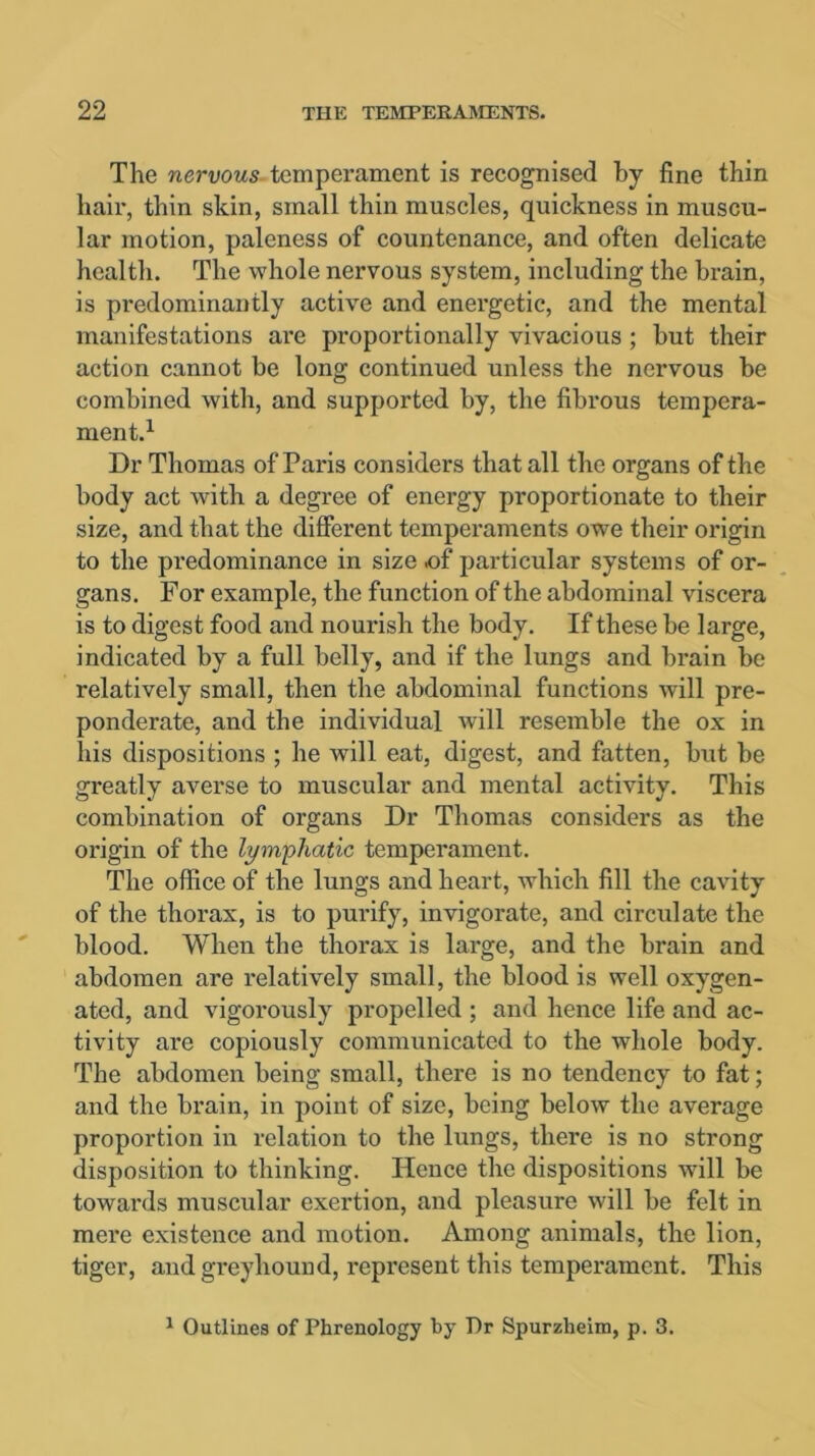 The nervous temperament is recognised by fine thin hair, thin skin, small thin muscles, quickness in muscu- lar motion, paleness of countenance, and often delicate health. The whole nervous system, including the brain, is predominantly active and energetic, and the mental manifestations are proportionally vivacious ; but their action cannot be long continued unless the nervous be combined with, and supported by, the fibrous tempera- ment.1 Dr Thomas of Paris considers that all the organs of the body act with a degree of energy proportionate to their size, and that the different temperaments owe their origin to the predominance in size .of particular systems of or- gans. For example, the function of the abdominal viscera is to digest food and nourish the body. If these be large, indicated by a full belly, and if the lungs and brain be relatively small, then the abdominal functions will pre- ponderate, and the individual will resemble the ox in his dispositions ; he will eat, digest, and fatten, but be greatly averse to muscular and mental activity. This combination of organs Dr Thomas considers as the origin of the lymphatic temperament. The office of the lungs and heart, which fill the cavity of the thorax, is to purify, invigorate, and circulate the blood. When the thorax is large, and the brain and abdomen are relatively small, the blood is well oxygen- ated, and vigorously propelled ; and hence life and ac- tivity are copiously communicated to the whole body. The abdomen being small, there is no tendency to fat; and the brain, in point of size, being below the average proportion in relation to the lungs, there is no strong disposition to thinking. Hence the dispositions will be towards muscular exertion, and pleasure will be felt in mere existence and motion. Among animals, the lion, tiger, andgi-eyhound, represent this temperament. This 1 Outlines of Phrenology by Dr Spurzlieim, p. 3.