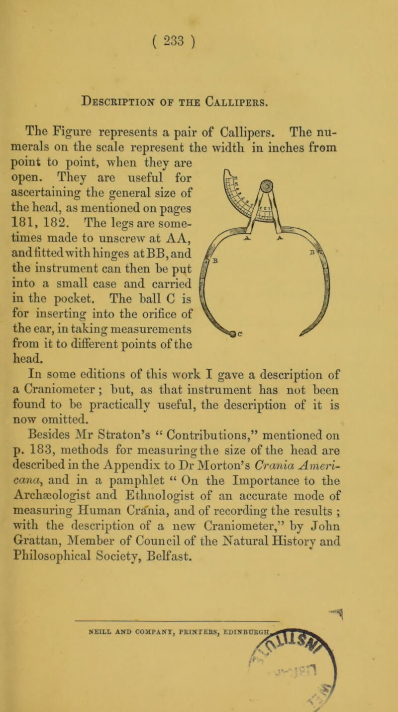 Description of the Callipers. The Figure represents a pair of Callipers. The nu- merals on the scale represent the width in inches from point to point, when they are open. They are useful for ascertaining the general size of the head, as mentioned on pages 181,182. The legs are some- times made to unscrew at AA, and fitted with hinges atBB,and the instrument can then be put into a small case and carried in the pocket. The ball C is for inserting into the orifice of the ear, in taking measurements from it to different points of the head. In some editions of this work I gave a description of a Craniometer ; hut, as that instrument has not been found to he practically useful, the description of it is now omitted. Besides Mr Straton’s “ Contributions,” mentioned on p. 183, methods for measuring the size of the head are described in the Appendix to Dr Morton’s Crania Ameri- cana, and in a pamphlet “ On the Importance to the Archaeologist and Ethnologist of an accurate mode of measuring Human Crania, and of recording the results ; with the description of a new Craniometer,” by John Grattan, Member of Council of the Natural History and Philosophical Society, Belfast. 1
