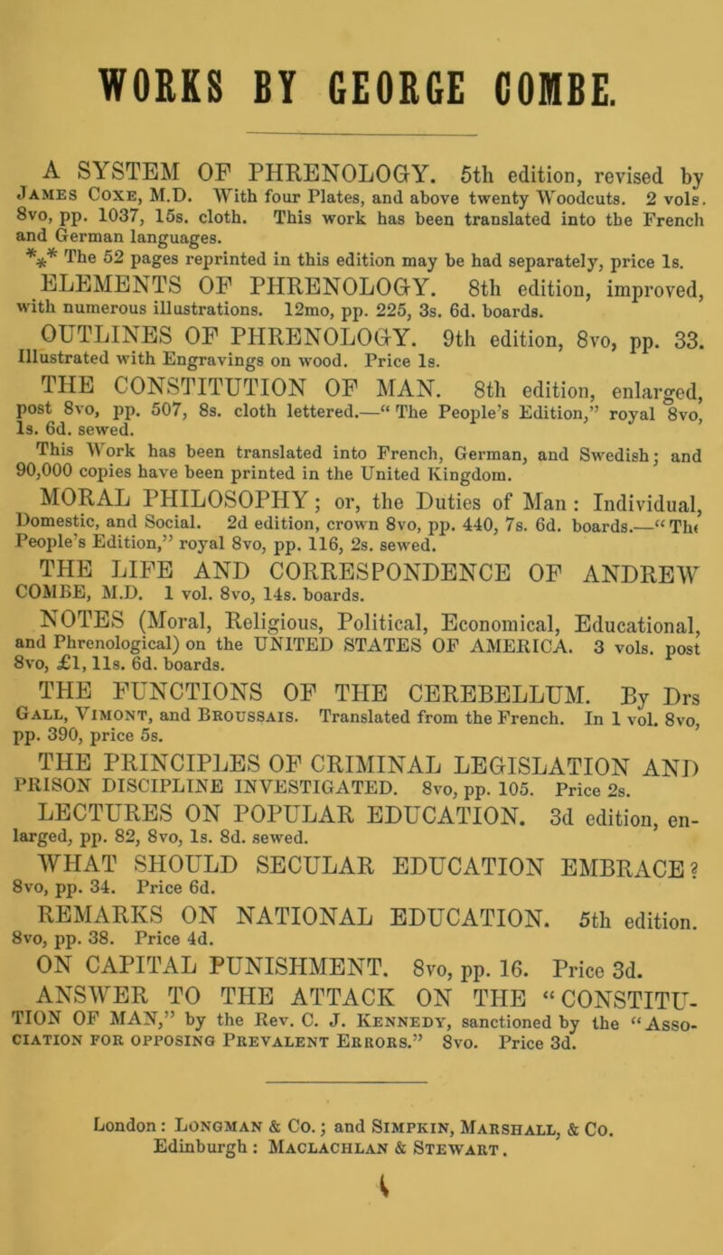 WORKS BY GEORGE COMBE. A SYSTEM OF PHRENOLOGY. 5th edition, revised by James Coxe, M.D, With four Plates, and above twenty Woodcuts. 2 vols. 8vo, pp. 1037, 15s. cloth. This work has been translated into the French and German languages. *** 52 pages reprinted in this edition may be had separately, price Is. ELEMENTS OF PHRENOLOGY. 8th edition, improved, with numerous illustrations. 12mo, pp. 225, 3s. 6d. boards. OUTLINES OF PHRENOLOGY. 9th edition, 8vo, pp. 33. Illustrated with Engravings on wood. Price Is. THE CONSTITUTION OF MAN. 8th edition, enlarged, post 8vo, pp. 507, 8s. cloth lettered.—“ The People’s Edition,” royal 8vo, Is. 6d. sewed. This Work has been translated into French, German, and Swedish- and 90,000 copies have been printed in the United Kingdom. MORAL PHILOSOPHY; or, the Duties of Man : Individual, Domestic, and Social. 2d edition, crown 8vo, pp. 440, 7s. 6d. boards.—“Tlu People s Edition,” royal 8vo, pp. 116, 2s. sewed. THE LIFE AND CORRESPONDENCE OF ANDREW COMBE, M.D. 1 vol. 8vo, 14s. boards. NOTES (Moral, Religious, Political, Economical, Educational, and Phrenological) on the UNITED STATES OF AMERICA. 3 vols. post 8vo, j6l, 11s. 6d. boards. THE FUNCTIONS OF THE CEREBELLUM. By Drs Gall, Vimont, and Broussais. Translated from the French. In 1 vol. 8vo, pp. 390, price 5s. THE PRINCIPLES OF CRIMINAL LEGISLATION AND PRISON DISCIPLINE INVESTIGATED. 8vo, pp. 105. Price 2s. LECTURES ON POPULAR EDUCATION. 3d edition, en- larged, pp. 82, 8vo, Is. 8d. sewed. WHAT SHOULD SECULAR EDUCATION EMBRACE? 8vo, pp. 34. Price 6d. REMARKS ON NATIONAL EDUCATION. 5th edition. 8vo, pp. 38. Price 4d. ON CAPITAL PUNISHMENT. 8vo, pp. 16. Price 3d. ANSWER TO THE ATTACK ON THE “ CONSTITU- TION OF MAN,” by the Rev. C. J. Kennedy, sanctioned by the “Asso- ciation for opposing Prevalent Errors.” 8vo. Price 3d. London: Longman & Co.; and Simpkin, Marshall, & Co. Edinburgh : Maclachlan & Stewart .