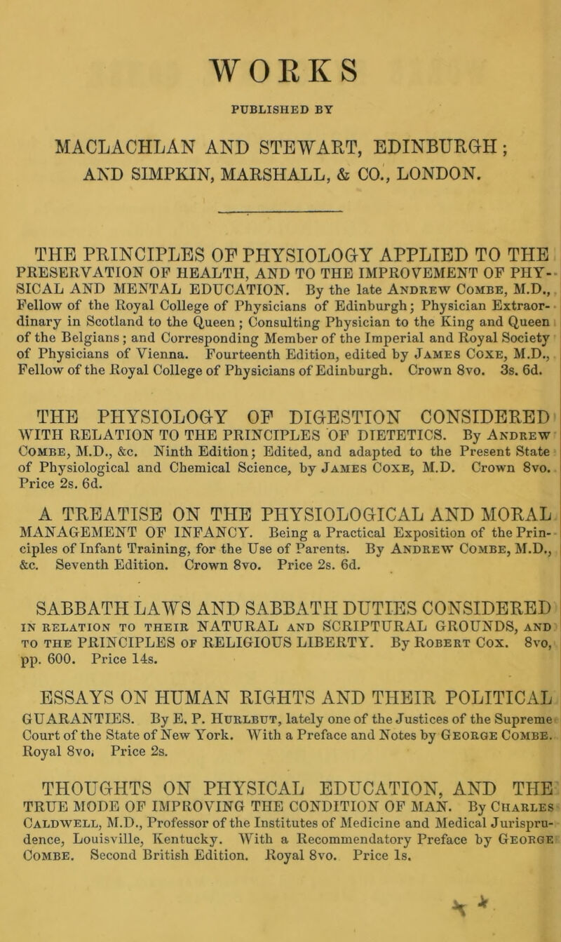 PUBLISHED BY MACLACHLAN AND STEWART, EDINBURGH; AND SIMPKIN, MARSHALL, & CO., LONDON. THE PRINCIPLES OF PHYSIOLOGY APPLIED TO THE PRESERVATION OP HEALTH, AND TO THE IMPROVEMENT OF PHY- SICAL AND MENTAL EDUCATION. By the late Andrew Combe, M.D., Fellow of the Royal College of Physicians of Edinburgh; Physician Extraor- dinary in Scotland to the Queen; Consulting Physician to the King and Queen of the Belgians ; and Corresponding Member of the Imperial and Royal Society of Physicians of Vienna. Fourteenth Edition, edited by James Coxe, M.D., Fellow of the Royal College of Physicians of Edinburgh. Crown 8vo. 3s. 6d. THE PHYSIOLOGY OF DIGESTION CONSIDERED WITH RELATION TO THE PRINCIPLES OF DIETETICS. By Andrew Combe, M.D., &c. Ninth Edition; Edited, and adapted to the Present State of Physiological and Chemical Science, by James Coxe, M.D. Crown 8vo. Price 2s. 6d. A TREATISE ON THE PHYSIOLOGICAL AND MORAL MANAGEMENT OF INFANCY. Being a Practical Exposition of the Prin- ciples of Infant Training, for the Use of Parents. By Andrew Combe, M.D., &c. Seventh Edition. Crown 8vo. Price 2s. 6d. SABBATH LAWS AND SABBATH DUTIES CONSIDERED IN RELATION TO THEIR NATURAL AND SCRIPTURAL GROUNDS, AND to THE PRINCIPLES OF RELIGIOUS LIBERTY. By Robert Cox. 8vo, pp. 600. Price 14s. ESSAYS ON HUMAN RIGHTS AND THEIR POLITICAL GUARANTIES. By E. P. Hurlbut, lately one of the Justices of the Supreme Court of the State of New York. With a Preface and Notes by George Combe. Royal 8vOi Price 2s. THOUGHTS ON PHYSICAL EDUCATION, AND THE TRUE MODE OF IMPROVING THE CONDITION OF MAN. By Charles Caldwell, M.D., Professor of the Institutes of Medicine and Medical Jurispru- dence, Louisville, Kentucky. With a Recommendatory Preface by George Combe. Second British Edition. Royal 8vo. Price Is. * Jt