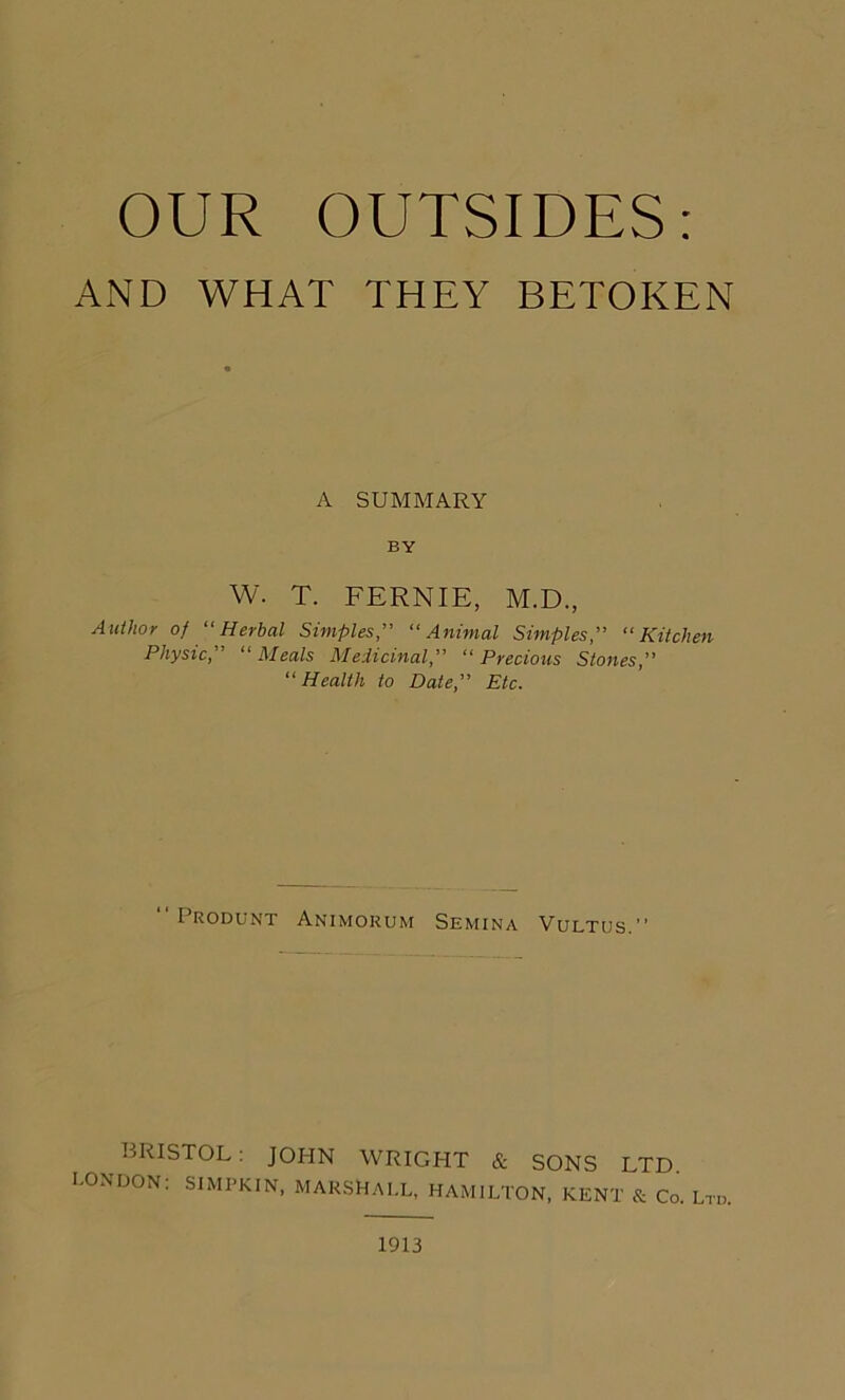OUR OUTSIDES: AND WHAT THEY BETOKEN A SUMMARY BY w. T. FERNIE, M.D., Author of “Herbal Simples“Animal Simples,” “Kitchen Physic” “ Meals Medicinal“ Precious Stones,” “Health to Date” Etc. I RODUNT ANIMORUM SEMINA VULTUS ’' BRISTOL: JOHN WRIGHT & SONS LTD L°NDON: SIMPKIN, MARSHALL, HAMILTON, KENT & Co. Ltd. 1913