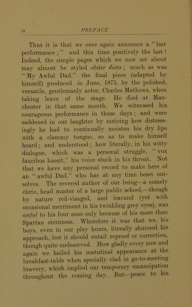 Thus it is that we once again announce a “last performance ; ” and this time positively the last! Indeed, the simple pages which we now set about may almost he styled obiter dicta ; much as was “ My Awful Dad,” the final piece (adapted by himself) produced in June, 1875, by the polished, versatile, gentlemanly actor, Charles Mathews, when taking leave of the stage. He died at Man- chester in that same month. We witnessed his courageous performance in those days ; and were saddened in our laughter by noticing how distress- ingly he had to continually moisten his dry lips with a clammy tongue, so as to make himself heard; and understood; how literally, in his witty dialogue, which was a personal struggle, “vox faucibus haesit,” his voice stuck in his throat. Aot that we have any personal record to make here of an “ awful Dad,” who has at any time beset our- selves. The revered author of our being a comely cleric, head master of a large public school, though by nature red-visaged, and iracund (yet with occasional merriment in his twinkling grey eyes), was awful to his four sons only because of his more than Spartan sternness. Wherefore it was that we, his boys, even in our play hours, literally shunned his approach, lest it should entail reproof or correction, though quite undeserved. Hovr gladly every now and again v-e hailed his matutinal appearance at the breakfast-table when specially clad in go-to-meeting bravery, which implied our temporary emancipation throughout the coming day. But—peace to his