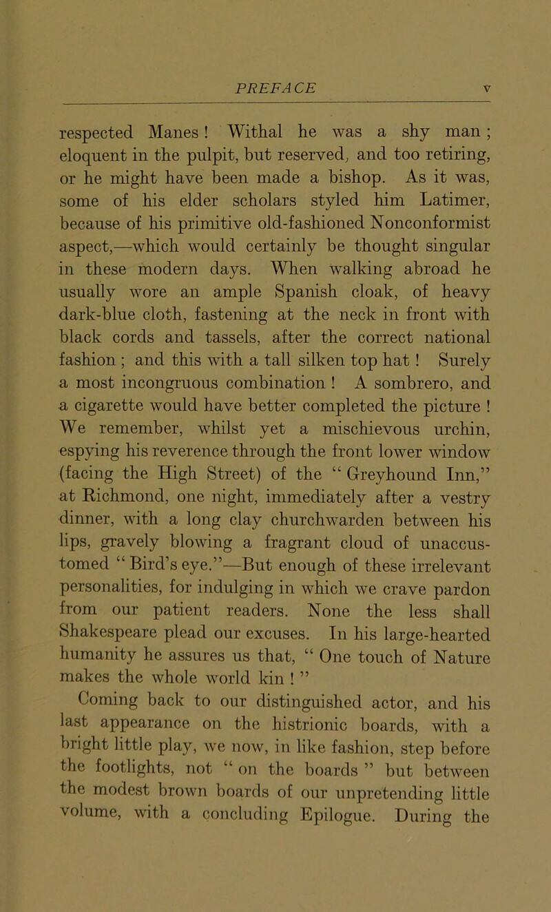 respected Manes! Withal he was a shy man; eloquent in the pulpit, but reserved, and too retiring, or he might have been made a bishop. As it was, some of his elder scholars styled him Latimer, because of his primitive old-fashioned Nonconformist aspect,—which would certainly be thought singular in these modern days. When walking abroad he usually wore an ample Spanish cloak, of heavy dark-blue cloth, fastening at the neck in front with black cords and tassels, after the correct national fashion ; and this with a tall silken top hat! Surely a most incongruous combination ! A sombrero, and a cigarette would have better completed the picture ! We remember, whilst yet a mischievous urchin, espying his reverence through the front lower window (facing the High Street) of the “ Greyhound Inn,” at Richmond, one night, immediately after a vestry dinner, with a long clay churchwarden between his lips, gravely blowing a fragrant cloud of unaccus- tomed “ Bird’s eye.”—But enough of these irrelevant personalities, for indulging in which we crave pardon from our patient readers. None the less shall Shakespeare plead our excuses. In his large-hearted humanity he assures us that, “ One touch of Nature makes the whole world kin ! ” Coming back to our distinguished actor, and his last appearance on the histrionic boards, with a bright little play, we now, in like fashion, step before the footlights, not “ on the boards ” but between the modest brown boards of our unpretending little volume, with a concluding Epilogue. During the