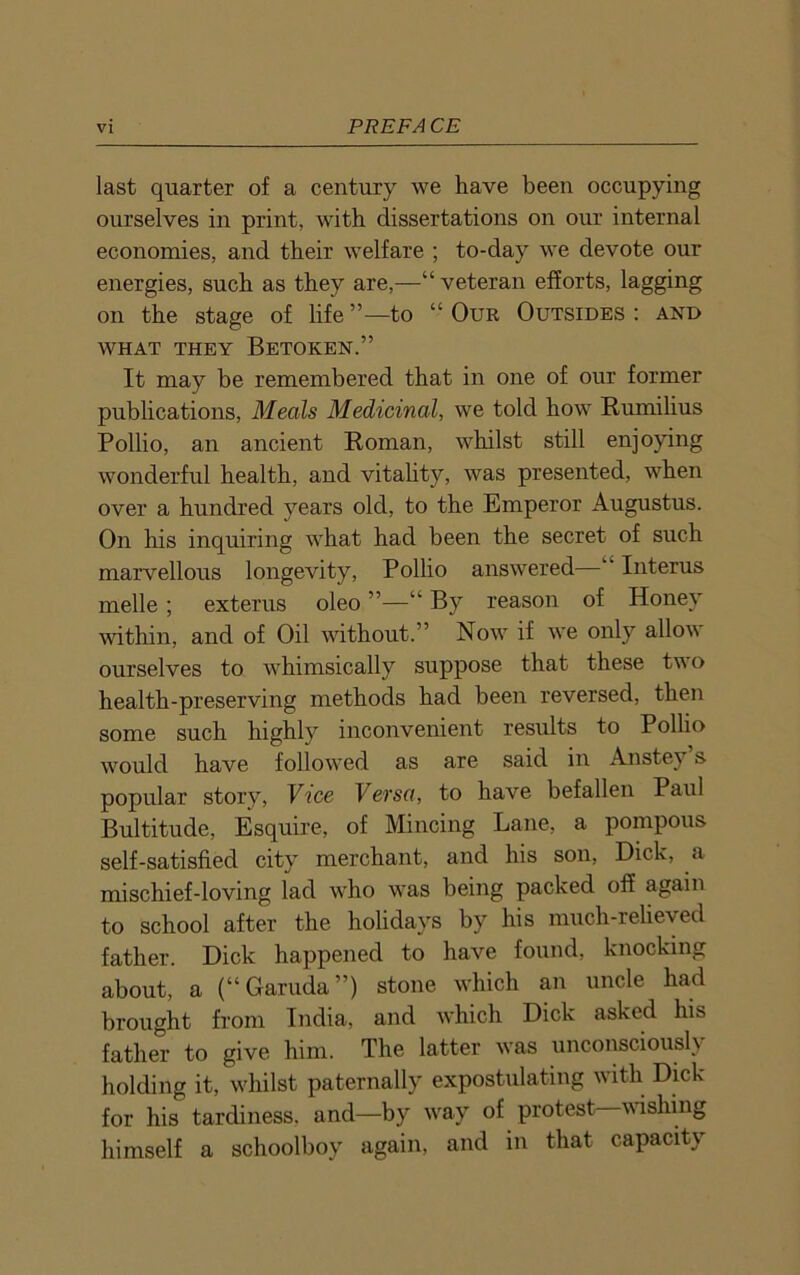 last quarter of a century we have been occupying ourselves in print, with dissertations on our internal economies, and their welfare ; to-day we devote our energies, such as they are,—“veteran efforts, lagging on the stage of life to “ Our Outsides : and WHAT THEY BETOKEN.” It may be remembered that in one of our former publications, Meals Medicinal, we told how Rumilius Pollio, an ancient Roman, whilst still enjoying wonderful health, and vitality, was presented, when over a hundred years old, to the Emperor Augustus. On his inquiring what had been the secret of such marvellous longevity, Pollio answered—“ Interus melle ; exterus oleo ”—“ By reason of Honey within, and of Oil without.” Now if we only allow ourselves to whimsically suppose that these t\\ o health-preserving methods had been reversed, then some such highly inconvenient results to Pollio would have followed as are said in Anstey’s popular story, Vice Versa, to have befallen Paul Bultitude, Esquire, of Mincing Lane, a pompous self-satisfied city merchant, and his son, Dick, a mischief-loving lad who was being packed off again to school after the holidays by his much-relieved father. Dick happened to have found, knocking about, a (“Garuda”) stone which an uncle had brought from India, and which Dick asked his father to give him. The latter was unconsciously holding it, whilst paternally expostulating with Dick for his tardiness, and—by way of protest—wishing himself a schoolboy again, and in that capacity