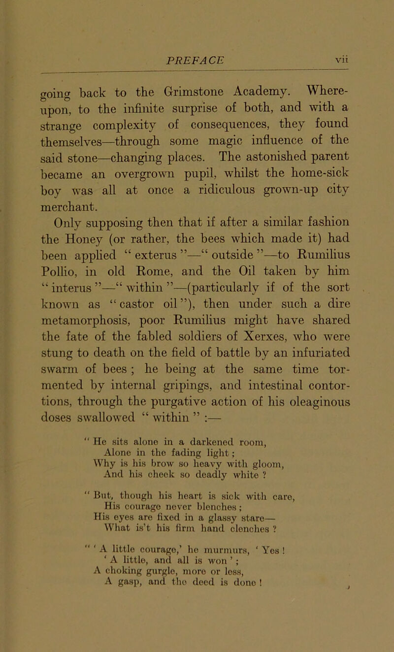 (Toinff back to the Grimstone Academy. Where- & © -i • -i upon, to the infinite surprise of both, and with a strange complexity of consequences, they found themselves—through some magic influence of the said stone—changing places. The astonished parent became an overgrown pupil, whilst the home-sick boy was all at once a ridiculous grown-up city merchant. Only supposing then that if after a similar fashion the Honey (or rather, the bees which made it) had been applied “ exterus ”—“ outside to Rumilius Pollio, in old Rome, and the Oil taken by him “ interns ”—“ within ”—(particularly if of the sort known as “castor oil”), then under such a dire metamorphosis, poor Rumilius might have shared the fate of the fabled soldiers of Xerxes, who were stung to death on the field of battle by an infuriated swarm of bees ; he being at the same time tor- mented by internal gripings, and intestinal contor- tions, through the purgative action of his oleaginous doses swallowed “ within ” :— “ He sits alone in a darkened room, Alone in the fading light; Why is his brow so heavy with gloom, And his cheek so deadly white ? “ But, though his heart is sick with care, His courage never blenches; His eyes are fixed in a glassy stare— What is’t his firm hand clenches ? “ ' A little courage,’ he murmurs, ' Yes ! ‘ A little, and all is won ’; A choking gurgle, more or less, A gasp, and the deed is done !