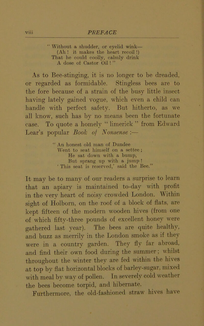 “ Without a shudder, or eyelid wink— (Ah ! it makes the heart recoil !) That he could coolly, calmly drink A dose of Castor Oil! ” As to Bee-stinging, it is no longer to be dreaded, or regarded as formidable. Stingless bees are to the fore because of a strain of the busy little insect having lately gained vogue, which even a child can handle with perfect safety. But hitherto, as we all know, such has by no means been the fortunate case. To quote a homely “ limerick ” from Edward Lear’s popular Boole of Nonsense :— “ An honest old man of Dundee Went to seat himself on a settee; He sat down with a bump, But sprang up with a jump ! ‘ This seat is reserved,’ said the Bee.” It may be to many of our readers a surprise to learn that an apiary is maintained to-day with profit in the very heart of noisy crowded London. W ithin sight of Holborn, on the roof of a block of flats, are kept fifteen of the modern wooden hives (from one of which fifty-three pounds of excellent honey were gathered last year). The bees are quite healthy, and buzz as merrily in the London smoke as if they were in a country garden. They fly far abroad, and find their own food during the summer; whilst throughout the winter they are fed within the hives at top by flat horizontal blocks of barley-sugar, mixed with meal by way of pollen. In severely cold weather the bees become torpid, and hibernate. Furthermore, the old-fashioned straw hives have